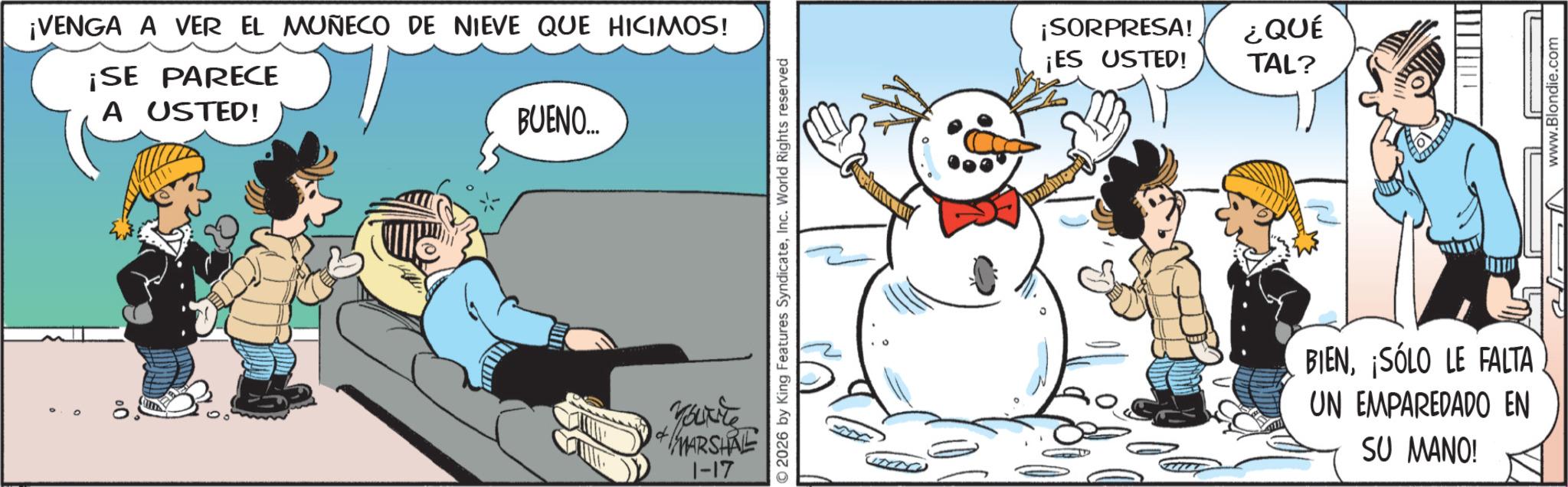 Photo caption OCR: 0 0 ¡VENGA A VER EL MUÑECO DE NIEVE QUE HICIMOS! ¡SE PARECE A USTED! BUENO.... ????? MARSHRE 1-17 2026 by King Features SyndicateInc. World Rights reserved ¡SORPRESA! ¿QUÉ ¡ES USTED! TAL? BIEN¡SÓLO LE FALTA UN EMPAREDADO EN SU MANO! www.Blondie.com 0 0 ¡ VENGA A VER EL MUÑECO DE NIEVE QUE HICIMOS ! ¡ SE PARECE A USTED ! BUENO .... ????? MARSHRE 1-17 2026 by King Features SyndicateInc. World Rights reserved ¡ SORPRESA ! ¿ QUÉ ¡ ES USTED ! TAL ? BIEN¡ SÓLO LE FALTA UN EMPAREDADO EN SU MANO ! www.Blondie.com