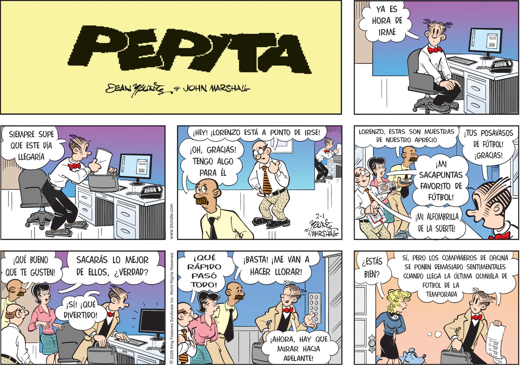 Animated cartoon OCR: PERITA DEAN YOUNITS & JOHN MARSHALL ?????????? SIEMPRE SUPE QUE ESTE DÍA LLEGARÍA ? 10/0 YA ES HORA DE IRME ? 100 ¡HEY! ¡LORENZO ESTÁ A PUNTO DE IRSE! LORENZOESTAS SON MUESTRAS DE NUESTRO APRECIO ¡OHGRACIAS! TENGO ALGO PARA ÉL ¡TUS POSAVASOS DE FÚTBOL! ¡GRACIAS! ¡QUÉ BUENO QUE TE GUSTEN! SACARÁS LO MEJOR DE ELLOS¿VERDAD? ¡Sí! ¡QUÉ DIVERTIDO! ¡QUÉ RÁPIDO PASÓ TODO! 2026 King Features Syndicate Inc. World Rights Reserved. www.blondie.com 2-1 Yanke MARSHAL ¡BASTA! ¡ME VAN A HACER LLORAR! ¡AHORAHAY QUE) MIRAR HACIA ADELANTE! ¡MI SACAPUNTAS FAVORITO DE FÚTBOL! ¡MI ALFOMBRILLA DE LA SUERTE! ¿ESTÁS BIEN? SÍPERO LOS COMPAÑEROS DE OFICINA SE PONEN DEMASIADO SENTIMENTALES CUANDO LLEGA LA ÚLTIMA QUINIELA DE FUTBOL DE LA TEMPORADA 10005 ??? PERITA DEAN YOUNITS & JOHN MARSHALL ?????????? SIEMPRE SUPE QUE ESTE DÍA LLEGARÍA ? 10/0 YA ES HORA DE IRME ? 100 ¡ HEY ! ¡ LORENZO ESTÁ A PUNTO DE IRSE ! LORENZOESTAS SON MUESTRAS DE NUESTRO APRECIO ¡ OHGRACIAS ! TENGO ALGO PARA ÉL ¡ TUS POSAVASOS DE FÚTBOL ! ¡ GRACIAS ! ¡ QUÉ BUENO QUE TE GUSTEN ! SACARÁS LO MEJOR DE ELLOS¿ VERDAD ? ¡ Sí ! ¡ QUÉ DIVERTIDO ! ¡ QUÉ RÁPIDO PASÓ TODO ! 2026 King Features Syndicate Inc. World Rights Reserved . www.blondie.com 2-1 Yanke MARSHAL ¡ BASTA ! ¡ ME VAN A HACER LLORAR ! ¡ AHORAHAY QUE ) MIRAR HACIA ADELANTE ! ¡ MI SACAPUNTAS FAVORITO DE FÚTBOL ! ¡ MI ALFOMBRILLA DE LA SUERTE ! ¿ ESTÁS BIEN ? SÍPERO LOS COMPAÑEROS DE OFICINA SE PONEN DEMASIADO SENTIMENTALES CUANDO LLEGA LA ÚLTIMA QUINIELA DE FUTBOL DE LA TEMPORADA 10005 ???