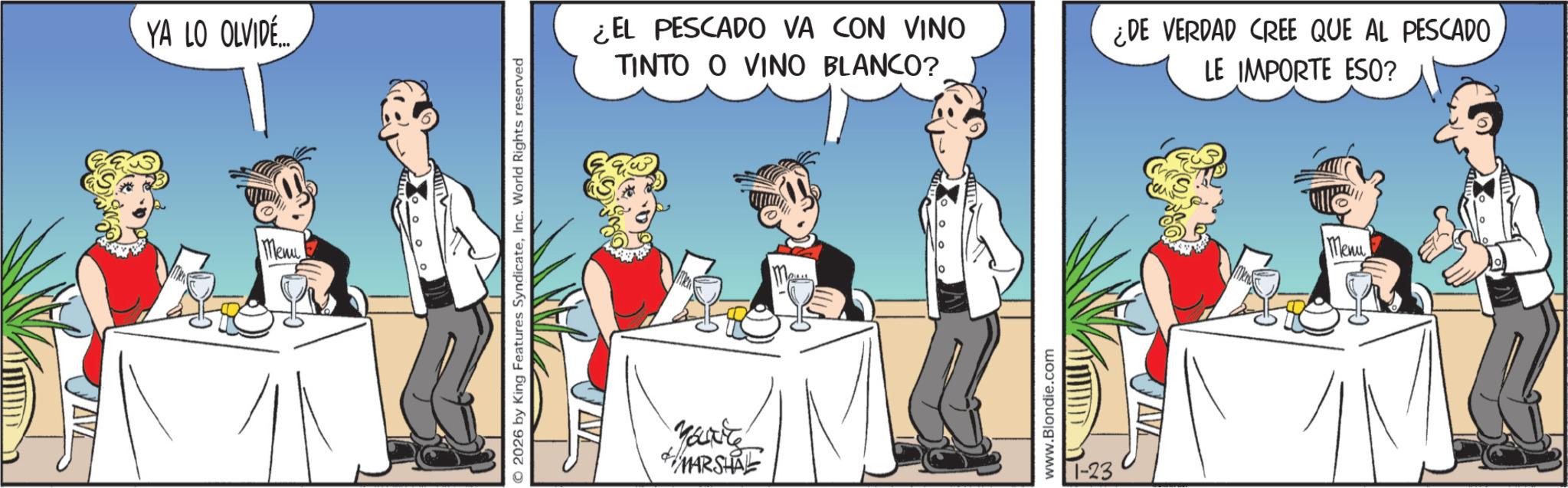 Drinking OCR: YA LO OLVIDE Menu O2026 by King Features SyndicateInc. World Rights reserved ¿EL PESCADO VA CON VINO TINTO O VINO BLANCO? MARSHAL www.Blondie.com 1-23 ¿DE VERDAD CREE QUE AL PESCADO LE IMPORTE ESQ? Menu YA LO OLVIDE Menu O2026 by King Features SyndicateInc. World Rights reserved ¿ EL PESCADO VA CON VINO TINTO O VINO BLANCO ? MARSHAL www.Blondie.com 1-23 ¿ DE VERDAD CREE QUE AL PESCADO LE IMPORTE ESQ ? Menu