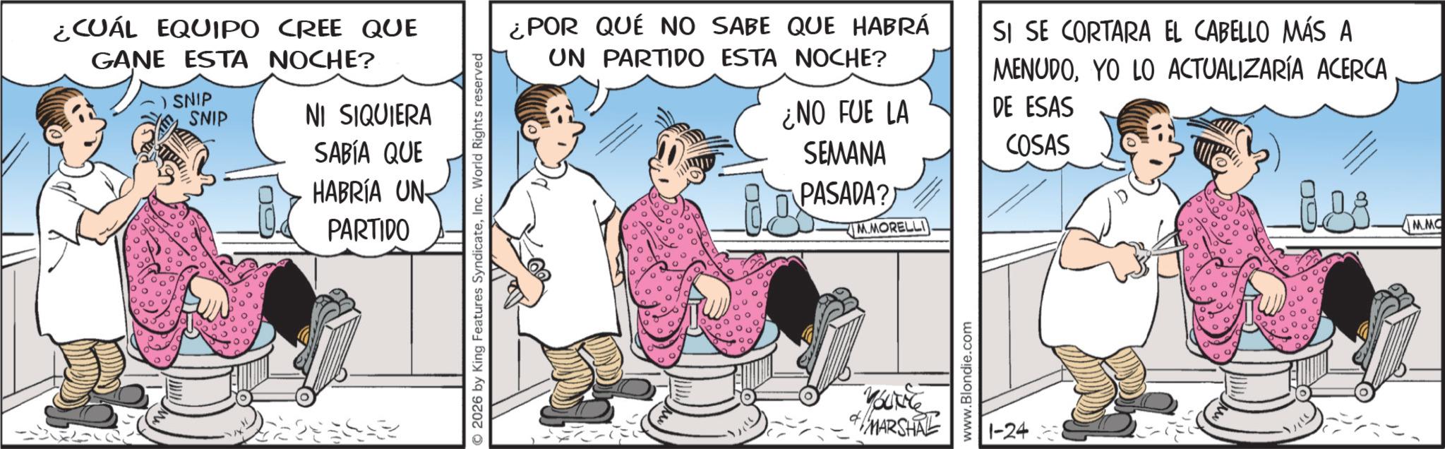 Photo caption OCR: ¿CUÁL EQUIPO CREE QUE GANE ESTA NOCHE? SNIP SNIP NI SIQUIERA SABÍA QUE HABRÍA UN PARTIDO © 2026 by King Features SyndicateInc. World Rights reserved ¿POR QUÉ NO SABE QUE HABRÁ UN PARTIDO ESTA NOCHE? ¿NO FUE LA SEMANA PASADA? M.MORELLI SI SE CORTARA EL CABELLO MÁS A MENUDOYO LO ACTUALIZARÍA ACERCA DE ESAS COSAS GL YOUNG MARSHAL www.Blondie.com 1-24 M.MC ¿ CUÁL EQUIPO CREE QUE GANE ESTA NOCHE ? SNIP SNIP NI SIQUIERA SABÍA QUE HABRÍA UN PARTIDO © 2026 by King Features SyndicateInc. World Rights reserved ¿ POR QUÉ NO SABE QUE HABRÁ UN PARTIDO ESTA NOCHE ? ¿ NO FUE LA SEMANA PASADA ? M.MORELLI SI SE CORTARA EL CABELLO MÁS A MENUDOYO LO ACTUALIZARÍA ACERCA DE ESAS COSAS GL YOUNG MARSHAL www.Blondie.com 1-24 M.MC