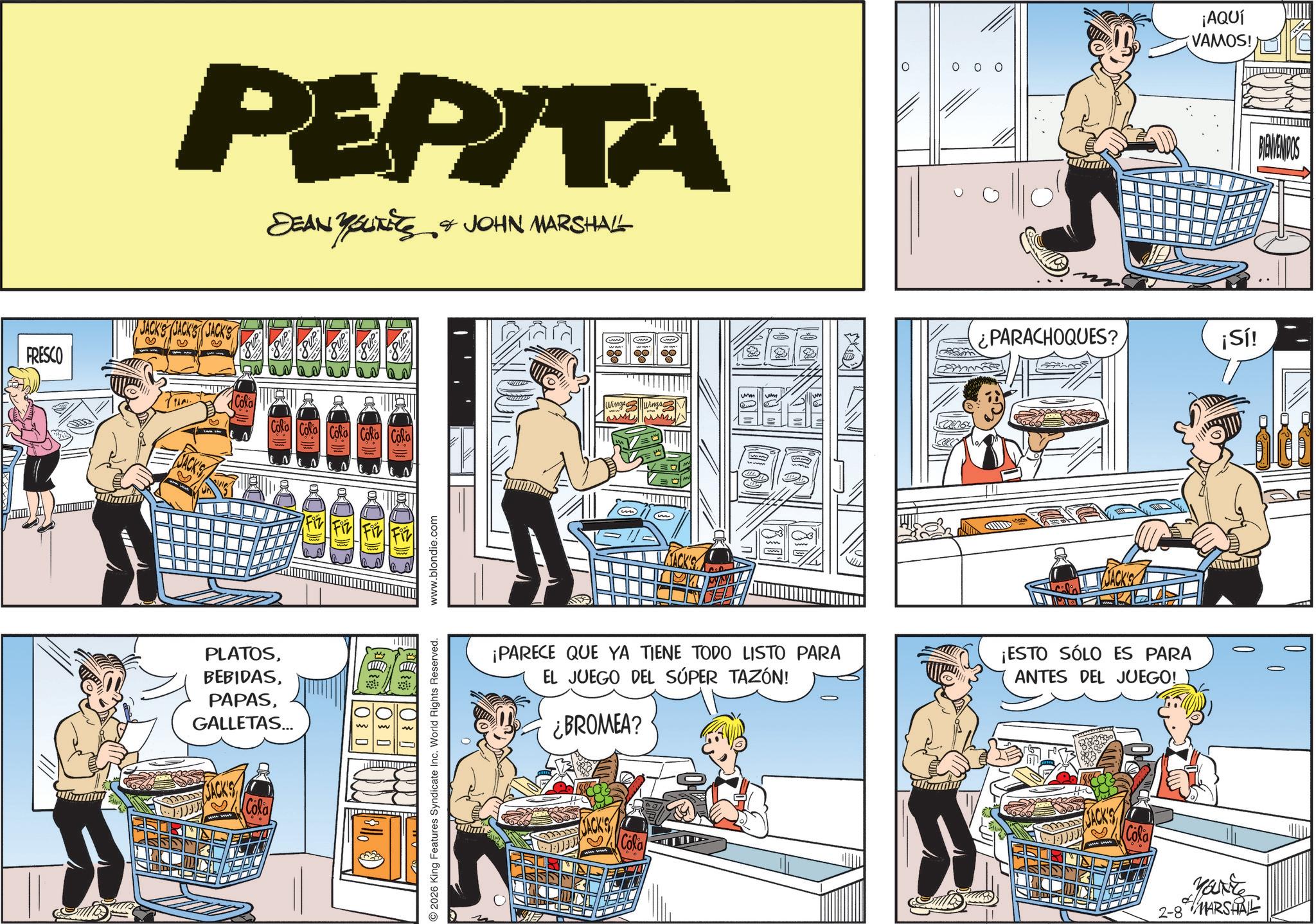 Animated cartoon OCR: FRESCO PEPITA DEAN YOUTETS & JOHN MARSHALL JACK'S es as as as as ? Cola Cola Cola Cola N PLATOSGALLETAS... Cola DEB 10¾ 0 www.blondie.com 2026 King Features Syndicate Inc. World Rights Reserved. Wings Wings 000 ¡AQUÍ VAMOS! ¿PARACHOQUES? JACK'S ¡PARECE QUE YA TIENE TODO LISTO PARA EL JUEGO DEL SÚPER TAZÓN! ¿BROMEA? ¡ESTO SÓLO ES PARA ANTES DEL JUEGO! JACK'S Cola JACK'S Cola ¡Sí! 2-8 MARSHAL BIENVENIDOS m FRESCO PEPITA DEAN YOUTETS & JOHN MARSHALL JACK'S es as as as as ? Cola Cola Cola Cola N PLATOSGALLETAS ... Cola DEB 10¾ 0 www.blondie.com 2026 King Features Syndicate Inc. World Rights Reserved . Wings Wings 000 ¡ AQUÍ VAMOS ! ¿ PARACHOQUES ? JACK'S ¡ PARECE QUE YA TIENE TODO LISTO PARA EL JUEGO DEL SÚPER TAZÓN ! ¿ BROMEA ? ¡ ESTO SÓLO ES PARA ANTES DEL JUEGO ! JACK'S Cola JACK'S Cola ¡ Sí ! 2-8 MARSHAL BIENVENIDOS m