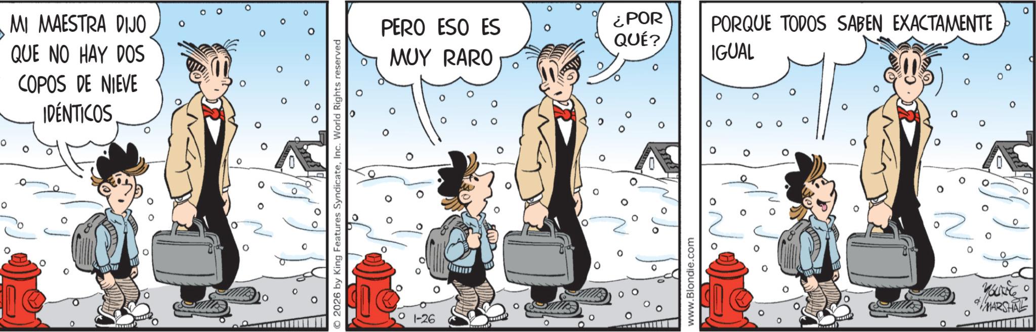 Comic book OCR: ° 0 MI MAESTRA DIJO QUE NO HAY DOS COPOS DE NIEVE IDÉNTICOS 0 o 0 PERO ESO ES ¿POR QUÉ? 0 ??? RARO 0 ° ° 0 2026 by King Features SyndicateInc. World Rights reserved 0 0 0 PORQUE TODOS SABEN EXACTAMENTE IGUAL ° 1-26 No ° 0 o www.Blondie.com 0 35794 MARSHAL ° 0 MI MAESTRA DIJO QUE NO HAY DOS COPOS DE NIEVE IDÉNTICOS 0 o 0 PERO ESO ES ¿ POR QUÉ ? 0 ??? RARO 0 ° ° 0 2026 by King Features SyndicateInc. World Rights reserved 0 0 0 PORQUE TODOS SABEN EXACTAMENTE IGUAL ° 1-26 No ° 0 o www.Blondie.com 0 35794 MARSHAL