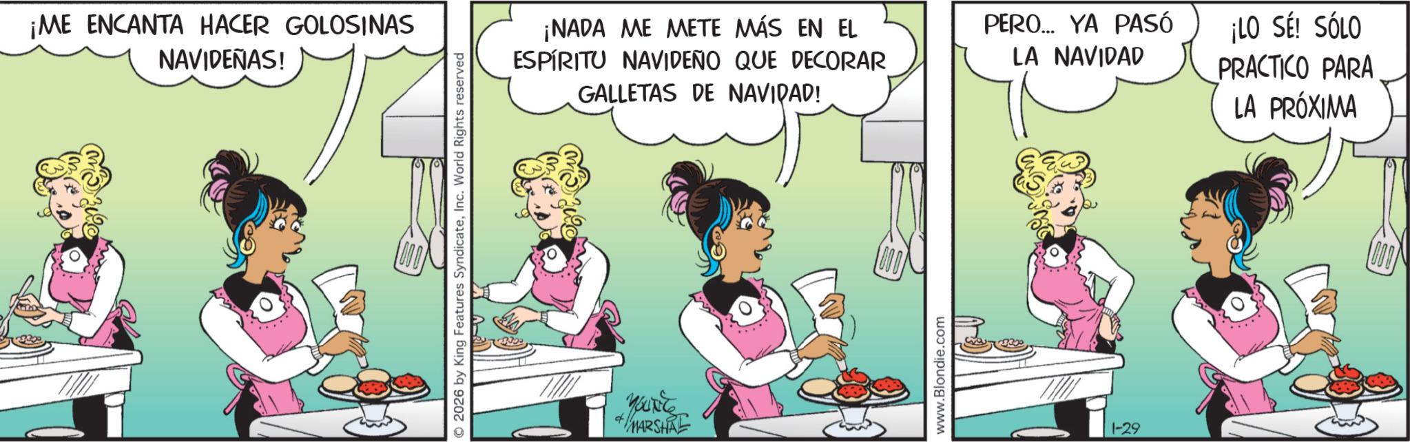Comic book OCR: ¡ME ENCANTA HACER GOLOSINAS NAVIDEÑAS! © 2026 by King Features SyndicateInc. World Rights reserved ¡NADA ME METE MÁS EN EL ESPÍRITU NAVIDEÑO QUE DECORAR GALLETAS DE NAVIDAD! YOU'RE #MARSHAL www.Blondie.com PERO... YA PASÓ LA NAVIDAD 1-29 ¡LO SÉ! SÓLO PRACTICO PARA LA PRÓXIMA ¡ ME ENCANTA HACER GOLOSINAS NAVIDEÑAS ! © 2026 by King Features SyndicateInc. World Rights reserved ¡ NADA ME METE MÁS EN EL ESPÍRITU NAVIDEÑO QUE DECORAR GALLETAS DE NAVIDAD ! YOU'RE #MARSHAL www.Blondie.com PERO ... YA PASÓ LA NAVIDAD 1-29 ¡ LO SÉ ! SÓLO PRACTICO PARA LA PRÓXIMA