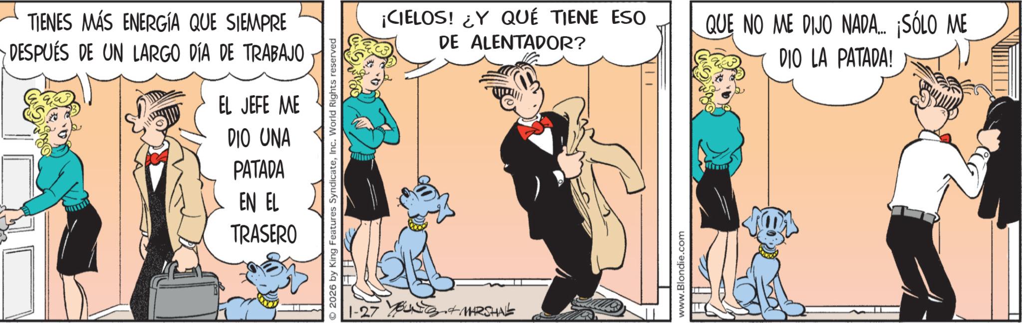 Publication OCR: TIENES MÁS ENERGÍA QUE SIEMPRE DESPUÉS DE UN LARGO DÍA DE TRABAJO EL JEFE ME DIO UNA PATADA EN EL TRASERO © 2026 by King Features SyndicateInc. World Rights reserved 1-27 Young+ MARSHAL ¡CIELOS! ¿Y QUÉ TIENE ESO DE ALENTADOR? QUE NO ME DIJO NADA... ¡SÓLO ME DIO LA PATADA! www.Blondie.com TIENES MÁS ENERGÍA QUE SIEMPRE DESPUÉS DE UN LARGO DÍA DE TRABAJO EL JEFE ME DIO UNA PATADA EN EL TRASERO © 2026 by King Features SyndicateInc. World Rights reserved 1-27 Young + MARSHAL ¡ CIELOS ! ¿ Y QUÉ TIENE ESO DE ALENTADOR ? QUE NO ME DIJO NADA ... ¡ SÓLO ME DIO LA PATADA ! www.Blondie.com