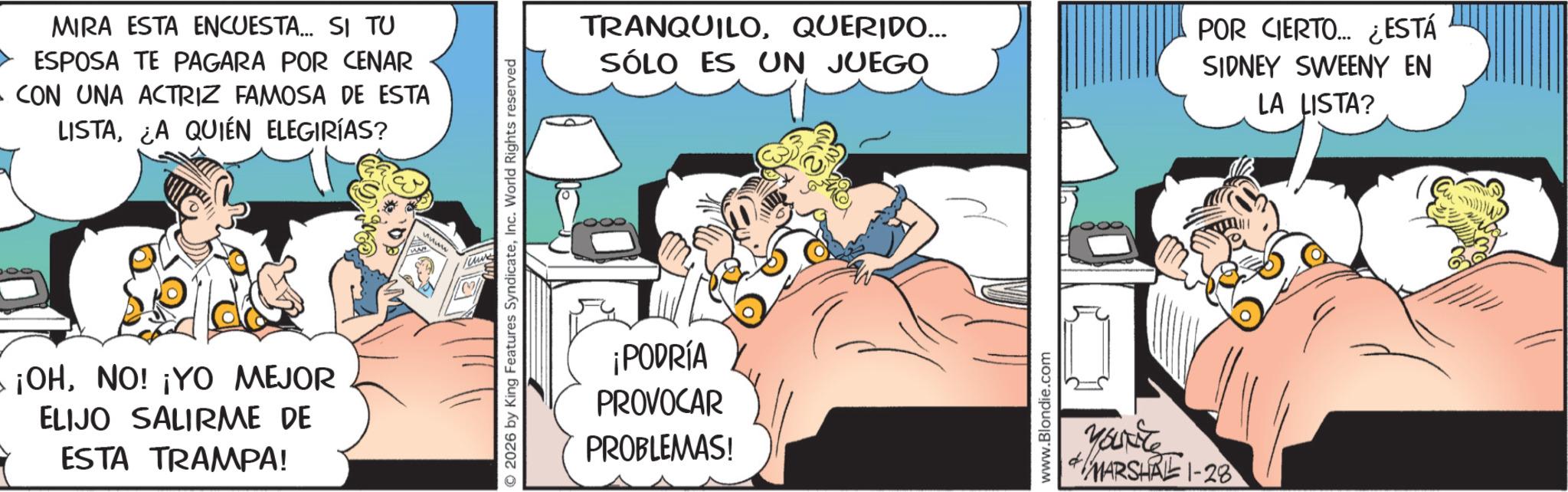 Comic book OCR: MIRA ESTA ENCUESTA... SI TU ESPOSA TE PAGARA POR CENAR A CON UNA ACTRIZ FAMOSA DE ESTA LISTAA QUIÉN ELEGIRÍAS? ¡OHNO! ¡YO MEJOR ELIJO SALIRME DE ESTA TRAMPA! ???? 2026 by King Features SyndicateInc. World Rights reserved TRANQUILOQUERIDO... SÓLO ES UN JUEGO POR CIERTO... ¿ESTÁ SIDNEY SWEENY EN LA LISTA? ¡PODRÍA PROVOCAR PROBLEMAS! www.Blondie.com Youxite MARSHAL 1-28 MIRA ESTA ENCUESTA ... SI TU ESPOSA TE PAGARA POR CENAR A CON UNA ACTRIZ FAMOSA DE ESTA LISTAA QUIÉN ELEGIRÍAS ? ¡ OHNO ! ¡ YO MEJOR ELIJO SALIRME DE ESTA TRAMPA ! ???? 2026 by King Features SyndicateInc. World Rights reserved TRANQUILOQUERIDO ... SÓLO ES UN JUEGO POR CIERTO ... ¿ ESTÁ SIDNEY SWEENY EN LA LISTA ? ¡ PODRÍA PROVOCAR PROBLEMAS ! www.Blondie.com Youxite MARSHAL 1-28