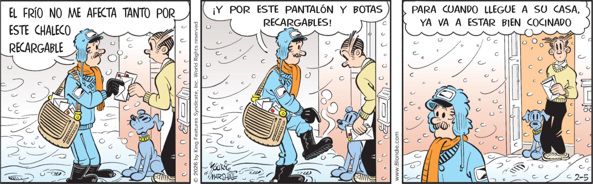 Publication OCR: EL FRÍO NO ME AFECTA TANTO POR ESTE CHALECO RECARGABLE ? © 2026 by King Features SyndicateInc. World Rights reserved MARSHAL ¡Y POR ESTE PANTALÓN Y BOTAS RECARGABLES! PARA CUANDO LLEGUE A SU CASAYA VA A ESTAR BIEN COCINADO www.Blondie.com < 2-5 EL FRÍO NO ME AFECTA TANTO POR ESTE CHALECO RECARGABLE ? © 2026 by King Features SyndicateInc. World Rights reserved MARSHAL ¡ Y POR ESTE PANTALÓN Y BOTAS RECARGABLES ! PARA CUANDO LLEGUE A SU CASAYA VA A ESTAR BIEN COCINADO www.Blondie.com < 2-5