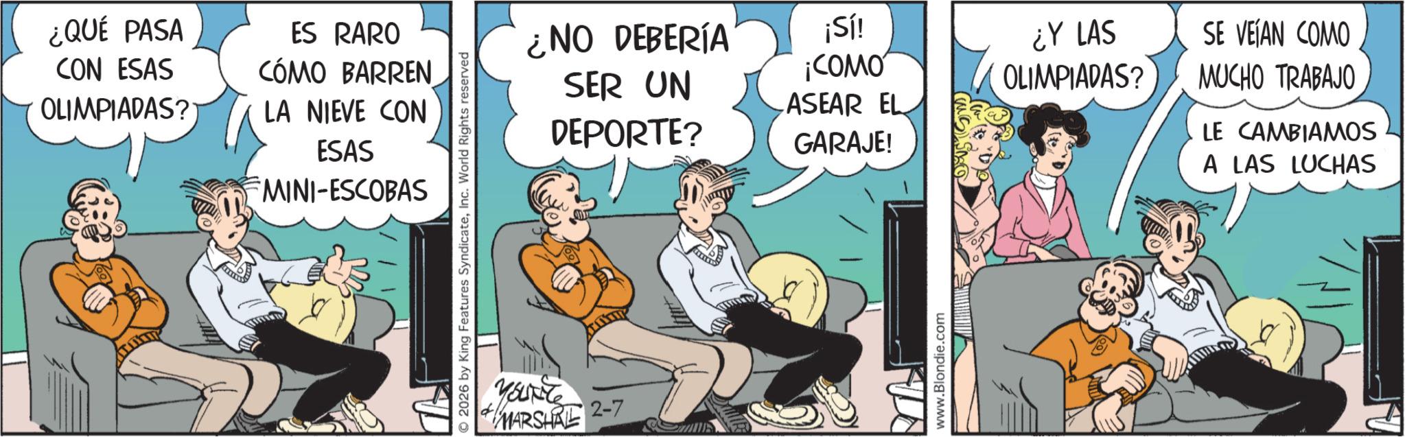 Publication OCR: ¿QUÉ PASA CON ESAS OLIMPIADAS? ES RARO CÓMO BARREN LA NIEVE CON ESAS MINI-ESCOBAS © 2026 by King Features SyndicateInc. World Rights reserved YOUNG MARSHAL 2-7 ¿NO DEBERÍA ¡Sí! SER UN DEPORTE? ¡COMO ASEAR EL GARAJE! ¿Y LAS OLIMPIADAS? SE VEÍAN COMO MUCHO TRABAJO LE CAMBIAMOS A LAS LUCHAS www.Blondie.com ¿ QUÉ PASA CON ESAS OLIMPIADAS ? ES RARO CÓMO BARREN LA NIEVE CON ESAS MINI - ESCOBAS © 2026 by King Features SyndicateInc. World Rights reserved YOUNG MARSHAL 2-7 ¿ NO DEBERÍA ¡ Sí ! SER UN DEPORTE ? ¡ COMO ASEAR EL GARAJE ! ¿ Y LAS OLIMPIADAS ? SE VEÍAN COMO MUCHO TRABAJO LE CAMBIAMOS A LAS LUCHAS www.Blondie.com