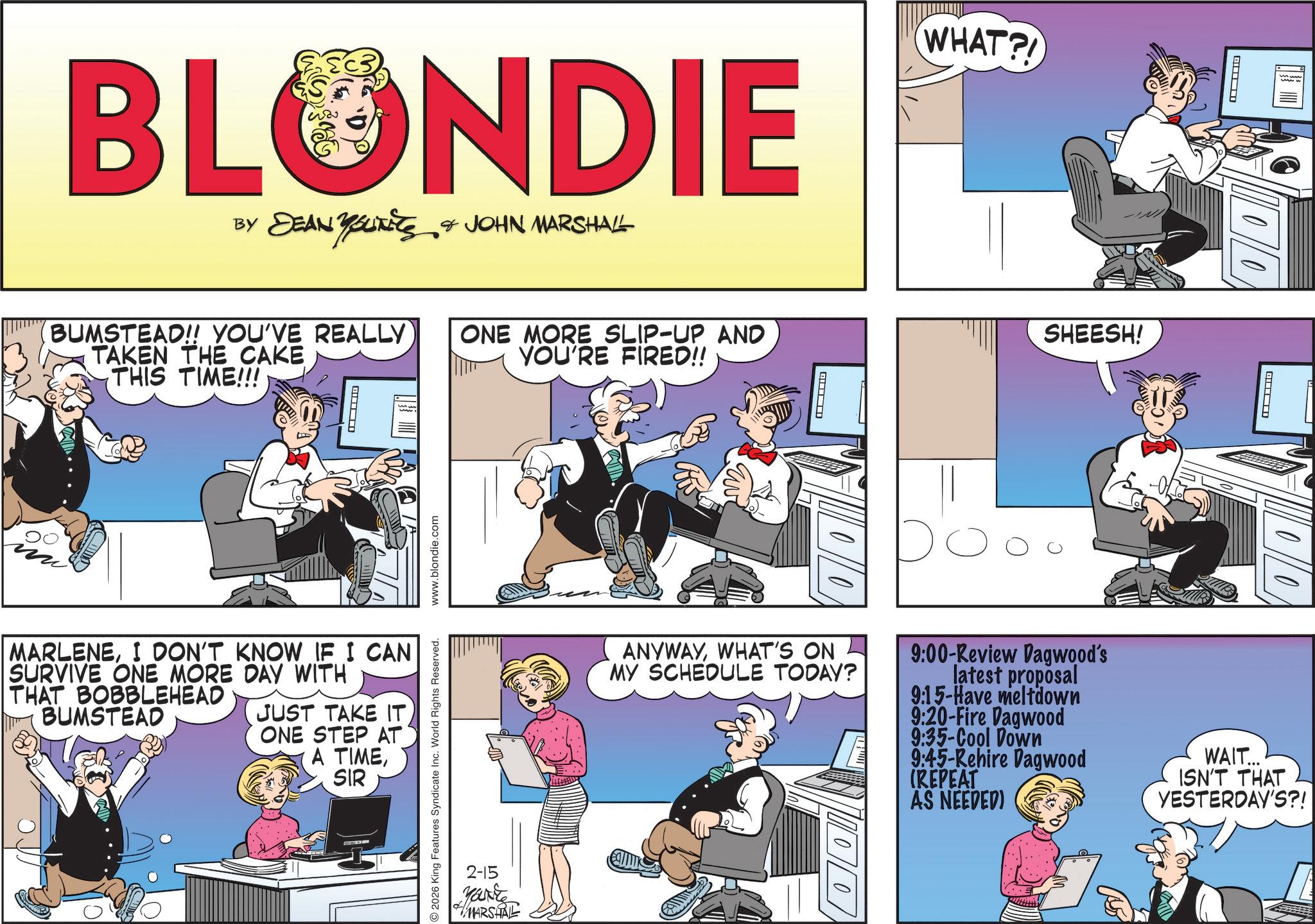 Animated cartoon OCR: BLONDIE BY DEAN YOUNEES & JOHN MARSHALL BUMSTEAD!! YOU'VE REALLY ONE MORE SLIP-UP AND TAKEN THE CAKE THIS TIME!!! YOU'RE FIRED!! ? 2026 King Features Syndicate Inc. World Rights Reserved. www.blondie.com MARLENEI DON'T KNOW IF I CAN SURVIVE ONE MORE DAY WITH THAT BOBBLEHEAD BUMSTEAD JUST TAKE IT ONE STEP AT A TIMESIR WHAT?! ? ? SHEESH! ? ANYWAYWHAT'S ON MY SCHEDULE TODAY? 9:00-Review Dagwood's latest proposal 9:15-Have meltdown 9:20-Fire Dagwood 9:35-Cool Down 9:45-Rehire Dagwood (REPEAT AS NEEDED) WAIT... ISN'T THAT YESTERDAY'S?! 2-15 YOU'RE MARSHAL BLONDIE BY DEAN YOUNEES & JOHN MARSHALL BUMSTEAD !! YOU'VE REALLY ONE MORE SLIP - UP AND TAKEN THE CAKE THIS TIME !!! YOU'RE FIRED !! ? 2026 King Features Syndicate Inc. World Rights Reserved . www.blondie.com MARLENEI DON'T KNOW IF I CAN SURVIVE ONE MORE DAY WITH THAT BOBBLEHEAD BUMSTEAD JUST TAKE IT ONE STEP AT A TIMESIR WHAT ?! ? ? SHEESH ! ? ANYWAYWHAT'S ON MY SCHEDULE TODAY ? 9 : 00 - Review Dagwood's latest proposal 9 : 15 - Have meltdown 9 : 20 - Fire Dagwood 9 : 35 - Cool Down 9 : 45 - Rehire Dagwood ( REPEAT AS NEEDED ) WAIT ... ISN'T THAT YESTERDAY'S ?! 2-15 YOU'RE MARSHAL