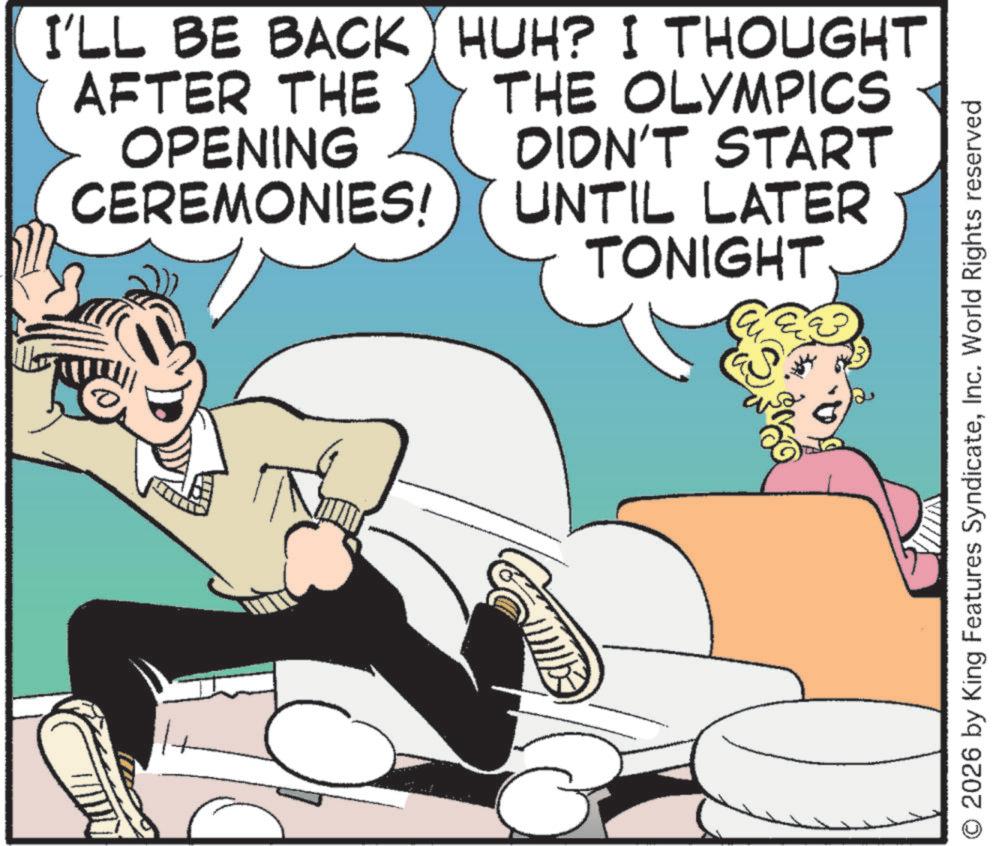 Comic book OCR: I'LL BE BACK HUH? I THOUGHT AFTER THE OPENING CEREMONIES! THE OLYMPICS DIDN'T START UNTIL LATER TONIGHT 2026 by King Features SyndicateInc. World Rights reserved I'LL BE BACK HUH ? I THOUGHT AFTER THE OPENING CEREMONIES ! THE OLYMPICS DIDN'T START UNTIL LATER TONIGHT 2026 by King Features SyndicateInc. World Rights reserved