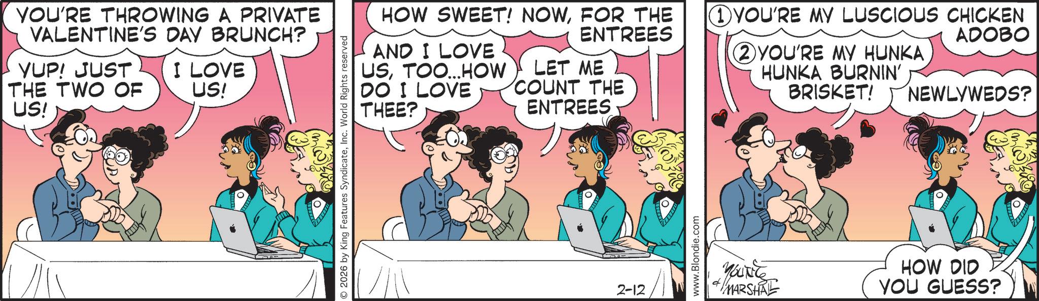 Publication OCR: YOU'RE THROWING A PRIVATE VALENTINE'S DAY BRUNCH? YUP! JUST THE TWO OF US! I LOVE US! (m) ©2026 by King Features SyndicateInc. World Rights reserved HOW SWEET! NOWFOR THE 1 YOU'RE MY LUSCIOUS CHICKEN ENTREES ADOBO AND I LOVE USTOO... HOW DO I LOVE LET ME COUNT THE 2 YOU'RE MY HUNKA HUNKA BURNIN' BRISKET! NEWLYWEDS? THEE? ENTREES 2-12 www.Blondie.com YOUNG + MARSHAL HOW DID YOU GUESS? YOU'RE THROWING A PRIVATE VALENTINE'S DAY BRUNCH ? YUP ! JUST THE TWO OF US ! I LOVE US ! ( m ) © 2026 by King Features SyndicateInc. World Rights reserved HOW SWEET ! NOWFOR THE 1 YOU'RE MY LUSCIOUS CHICKEN ENTREES ADOBO AND I LOVE USTOO ... HOW DO I LOVE LET ME COUNT THE 2 YOU'RE MY HUNKA HUNKA BURNIN ' BRISKET ! NEWLYWEDS ? THEE ? ENTREES 2-12 www.Blondie.com YOUNG + MARSHAL HOW DID YOU GUESS ?