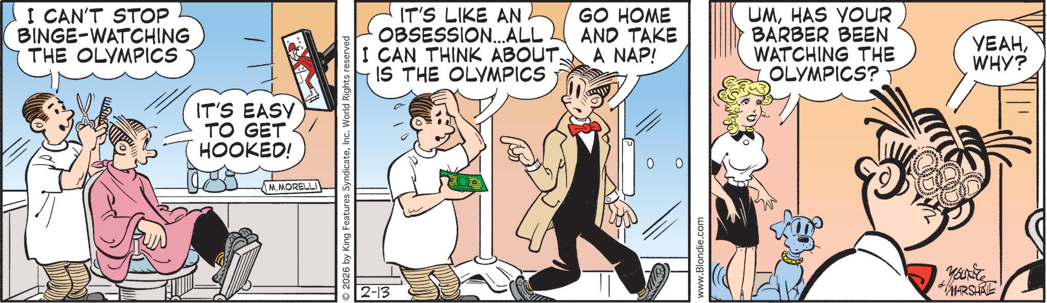 Animated cartoon OCR: I CAN'T STOP BINGE-WATCHING I THE OLYMPICS IT'S EASY TO GET HOOKED! 2026 by King Features SyndicateInc. World Rights reserved M.MORELLI 2-13 IT'S LIKE AN OBSESSION...ALL I CAN THINK ABOUT. IS THE OLYMPICS GO HOME UMHAS YOUR AND TAKE A NAP! BARBER BEEN WATCHING THE ????WHY? OLYMPICS? www.Blondie.com YOUNG MARSHAL I CAN'T STOP BINGE - WATCHING I THE OLYMPICS IT'S EASY TO GET HOOKED ! 2026 by King Features SyndicateInc. World Rights reserved M.MORELLI 2-13 IT'S LIKE AN OBSESSION ... ALL I CAN THINK ABOUT . IS THE OLYMPICS GO HOME UMHAS YOUR AND TAKE A NAP ! BARBER BEEN WATCHING THE ????WHY ? OLYMPICS ? www.Blondie.com YOUNG MARSHAL