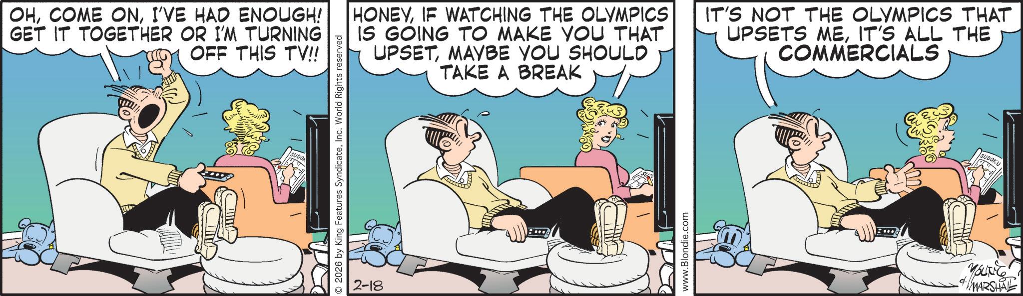 Fictional character OCR: OHI'VE HAD ENOUGH! GET IT TOGETHER OR I'M TURNING OFF THIS TV!! © 2026 by King Features SyndicateInc. World Rights reserved 2-18 HONEYIF WATCHING THE OLYMPICS IS GOING TO MAKE YOU THAT UPSETMAYBE YOU SHOULD TAKE A BREAK IT'S NOT THE OLYMPICS THAT UPSETS MEIT'S ALL THE COMMERCIALS www.Blondie.com YOUNG + MARSHAL SUDOKU OHCOME ONI'VE HAD ENOUGH ! GET IT TOGETHER OR I'M TURNING OFF THIS TV !! © 2026 by King Features SyndicateInc. World Rights reserved 2-18 HONEYIF WATCHING THE OLYMPICS IS GOING TO MAKE YOU THAT UPSETMAYBE YOU SHOULD TAKE A BREAK IT'S NOT THE OLYMPICS THAT UPSETS MEIT'S ALL THE COMMERCIALS www.Blondie.com YOUNG + MARSHAL SUDOKU