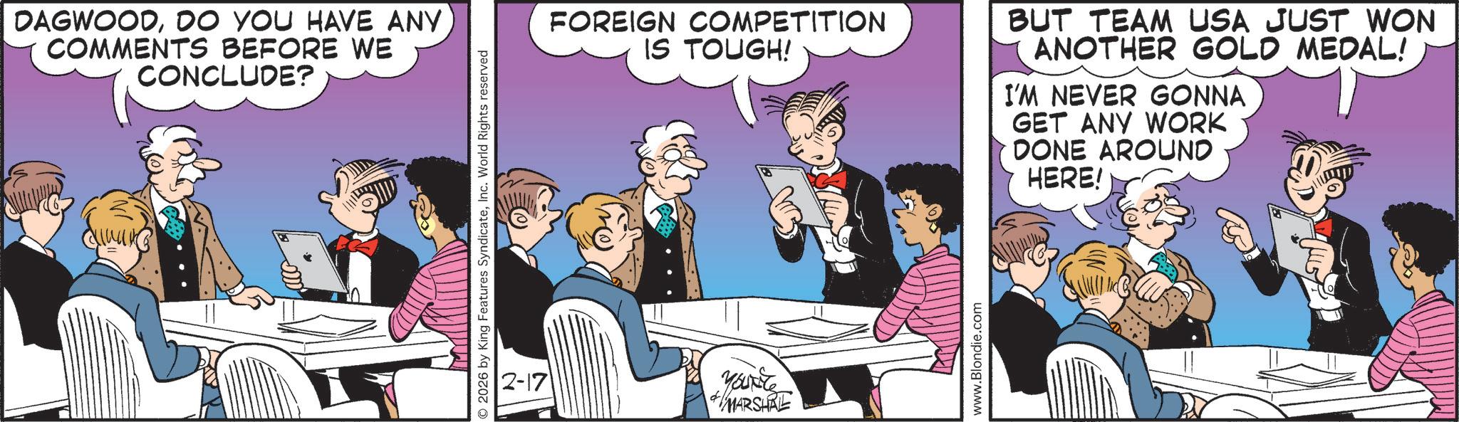 Animated cartoon OCR: DAGWOODDO YOU HAVE ANY COMMENTS BEFORE WE CONCLUDE? 2026 by King Features SyndicateInc. World Rights reserved FOREIGN COMPETITION IS TOUGH! BUT TEAM USA JUST WON ANOTHER GOLD MEDAL! I'M NEVER GONNA GET ANY WORK DONE AROUND HERE! 2-17 yanite MARSHAL www.Blondie.com DAGWOODDO YOU HAVE ANY COMMENTS BEFORE WE CONCLUDE ? 2026 by King Features SyndicateInc. World Rights reserved FOREIGN COMPETITION IS TOUGH ! BUT TEAM USA JUST WON ANOTHER GOLD MEDAL ! I'M NEVER GONNA GET ANY WORK DONE AROUND HERE ! 2-17 yanite MARSHAL www.Blondie.com