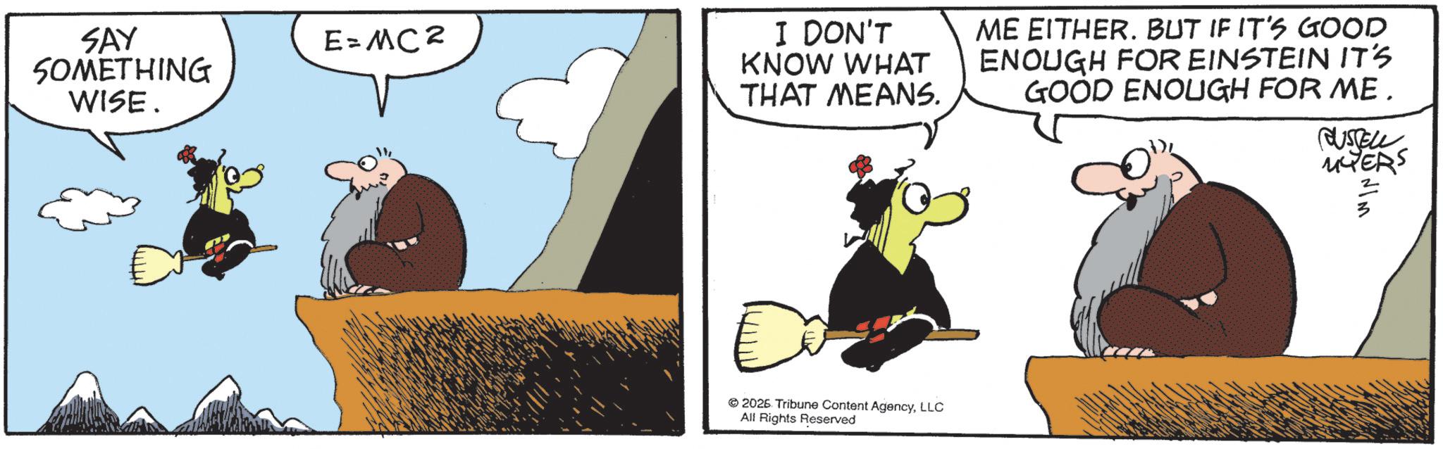 Flightless bird OCR: SAY SOMETHING WISE. I DON'T KNOW WHAT E=MC² THAT MEANS. ME EITHER. BUT IF IT'S GOOD ENOUGH FOR EINSTEIN IT'S GOOD ENOUGH FOR ME. 2026 Tribune Content AgencyLLC All Rights Reserved CUSTELL MYERS SAY SOMETHING WISE . I DON'T KNOW WHAT E = MC² THAT MEANS . ME EITHER . BUT IF IT'S GOOD ENOUGH FOR EINSTEIN IT'S GOOD ENOUGH FOR ME . 2026 Tribune Content AgencyLLC All Rights Reserved CUSTELL MYERS