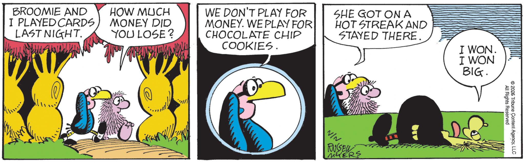 Graphics OCR: BROOMIE AND I PLAYED CARDS LAST NIGHT. HOW MUCH MONEY DID YOU LOSE? WE DON'T PLAY FOR MONEY. WE PLAY FOR CHOCOLATE CHIP COOKIES. SHE GOT ON A HOT STREAK AND STAYED THERE. I WON. I WON BIG. VIN. RUSSEL MYERS Dde All Rights Reserved 2026 Tribune Content AgencyLLC BROOMIE AND I PLAYED CARDS LAST NIGHT . HOW MUCH MONEY DID YOU LOSE ? WE DON'T PLAY FOR MONEY . WE PLAY FOR CHOCOLATE CHIP COOKIES . SHE GOT ON A HOT STREAK AND STAYED THERE . I WON . I WON BIG . VIN . RUSSEL MYERS Dde All Rights Reserved 2026 Tribune Content Agency