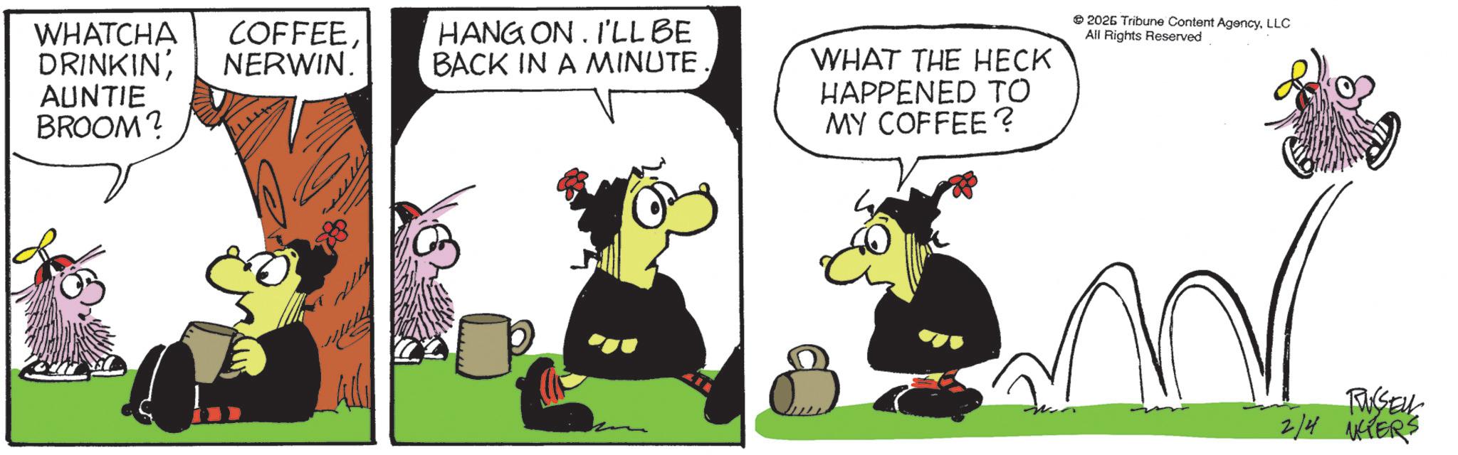 Photo caption OCR: WHATCHA COFFEE DRINKINNERWIN. HANG ON. I'LL BE BACK IN A MINUTE. AUNTIE BROOM? WHAT THE HECK HAPPENED TO MY COFFEE? 2026 Tribune Content AgencyLLC All Rights Reserved RUSSELL 2/4 NCTERS WHATCHA COFFEE DRINKINNERWIN . HANG ON . I'LL BE BACK IN A MINUTE . AUNTIE BROOM ? WHAT THE HECK HAPPENED TO MY COFFEE ? 2026 Tribune Content AgencyLLC All Rights Reserved RUSSELL 2/4 NCTERS