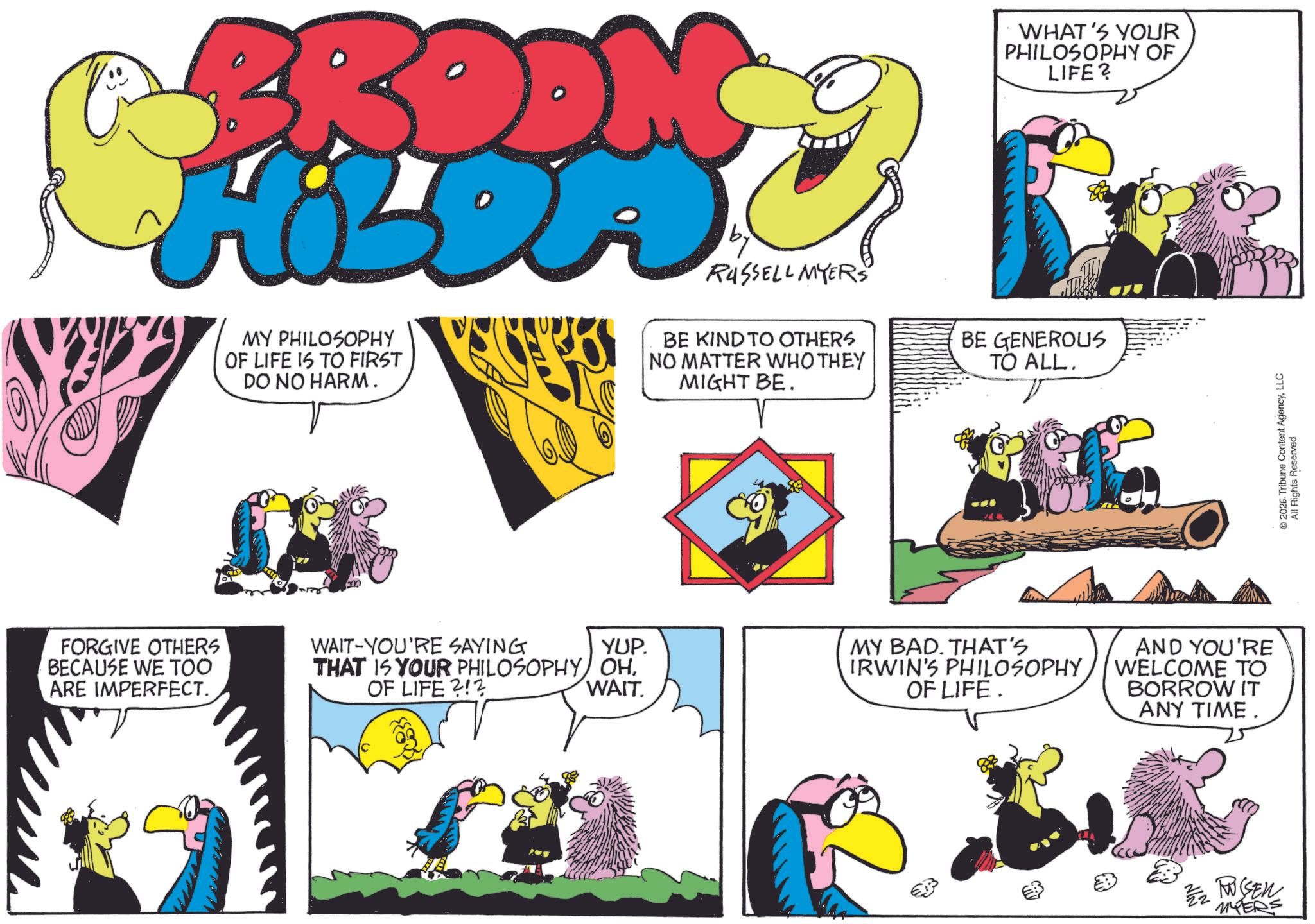 Comic book OCR: FORGIVE OTHERS BECAUSE WE TOO ARE IMPERFECT. RUSSELL MYERS MY PHILOSOPHY OF LIFE IS TO FIRST DO NO HARM. BE KIND TO OTHERS NO MATTER WHO THEY MIGHT BE. WHAT'S YOUR PHILOSOPHY OF LIFE? BE GENEROUS TO ALL. WAIT-YOU'RE SAYING YUP. THAT IS YOUR PHILOSOPHY OHOF LIFE?!? WAIT. MY BAD. THAT'S IRWIN'S PHILOSOPHY OF LIFE. AND YOU'RE WELCOME TO BORROW IT ANY TIME. 2 RUSSEN MYERS © 2026. Tribune Content AgencyLLC All Rights Reserved FORGIVE OTHERS BECAUSE WE TOO ARE IMPERFECT . RUSSELL MYERS MY PHILOSOPHY OF LIFE IS TO FIRST DO NO HARM . BE KIND TO OTHERS NO MATTER WHO THEY MIGHT BE . WHAT'S YOUR PHILOSOPHY OF LIFE ? BE GENEROUS TO ALL . WAIT - YOU'RE SAYING YUP . THAT IS YOUR PHILOSOPHY OHOF LIFE ? ! ? WAIT . MY BAD . THAT'S IRWIN'S PHILOSOPHY OF LIFE . AND YOU'RE WELCOME TO BORROW IT ANY TIME . 2 RUSSEN MYERS © 2026. Tribune Content AgencyLLC All Rights Reserved