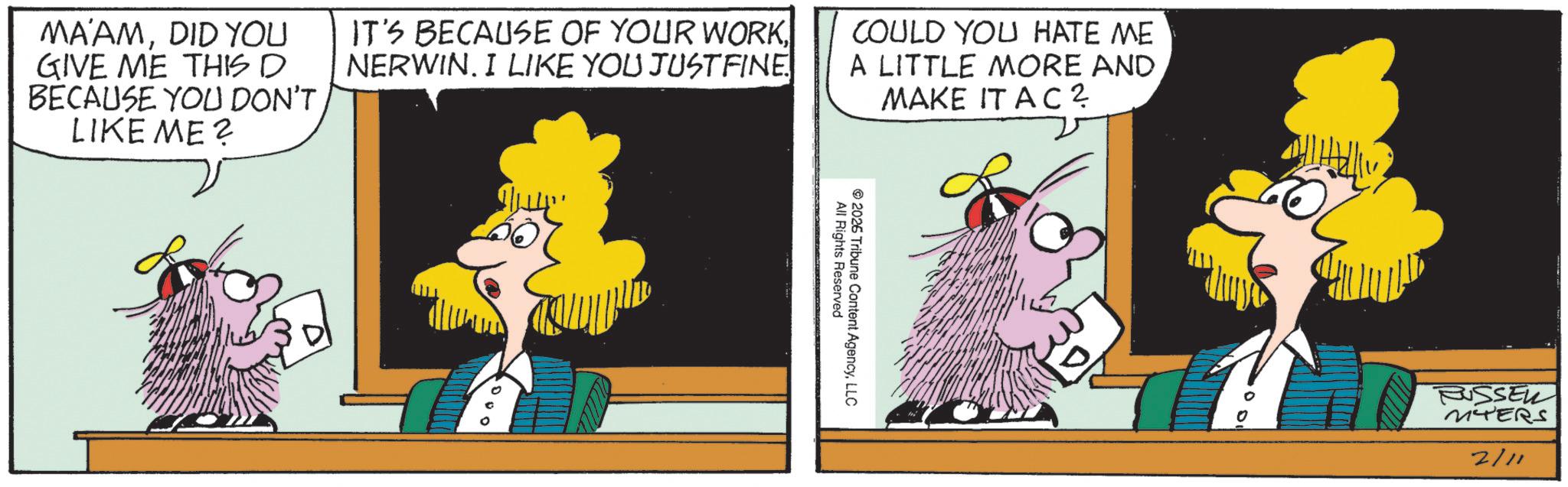 Comics OCR: MA'AMDID YOU GIVE ME THIS D BECAUSE YOU DON'T LIKE ME? IT'S BECAUSE OF YOUR WORK NERWIN. I LIKE YOU JUSTFINE COULD YOU HATE ME A LITTLE MORE AND MAKE IT AC? All Rights Reserved 2026 Tribune Content AgencyLLC RUSSEL MTERS 2/11 MA'AMDID YOU GIVE ME THIS D BECAUSE YOU DON'T LIKE ME ? IT'S BECAUSE OF YOUR WORK NERWIN . I LIKE YOU JUSTFINE COULD YOU HATE ME A LITTLE MORE AND MAKE IT AC ? All Rights Reserved 2026 Tribune Content AgencyLLC RUSSEL MTERS 2/11