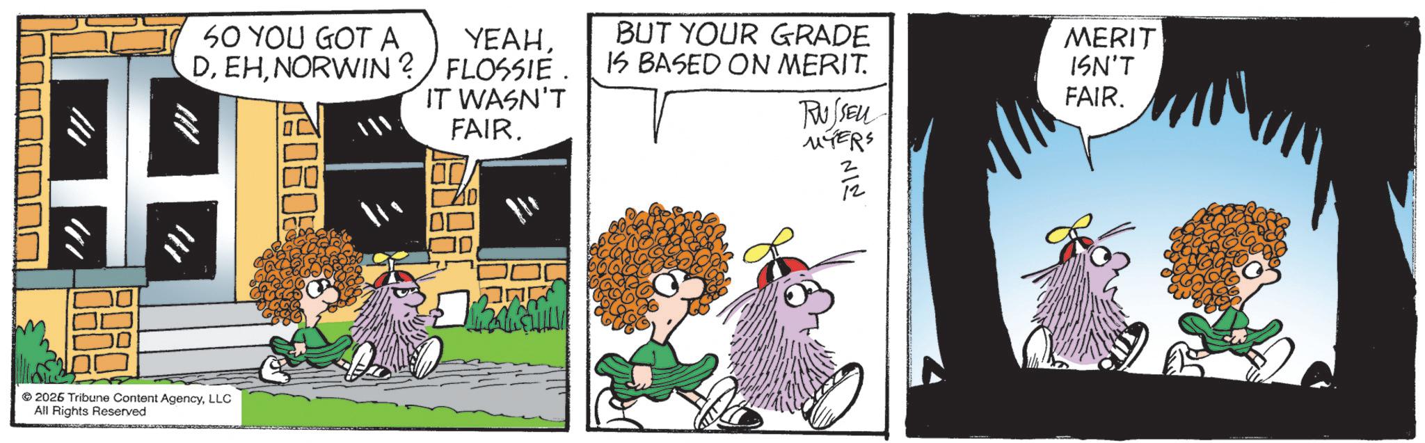 Comic book OCR: !// 2026 Tribune Content AgencyLLC All Rights Reserved SO YOU GOT A YEAHNORWIN? FLOSSIE. IT WASN'T FAIR. 80800 Biger BUT YOUR GRADE IS BASED ON MERIT. RUSSEL MYERS '???' MERIT ISN'T FAIR. ! // 2026 Tribune Content AgencyLLC All Rights Reserved SO YOU GOT A YEAHNORWIN ? FLOSSIE . IT WASN'T FAIR . 80800 Biger BUT YOUR GRADE IS BASED ON MERIT . RUSSEL MYERS ' ??? ' MERIT ISN'T FAIR .