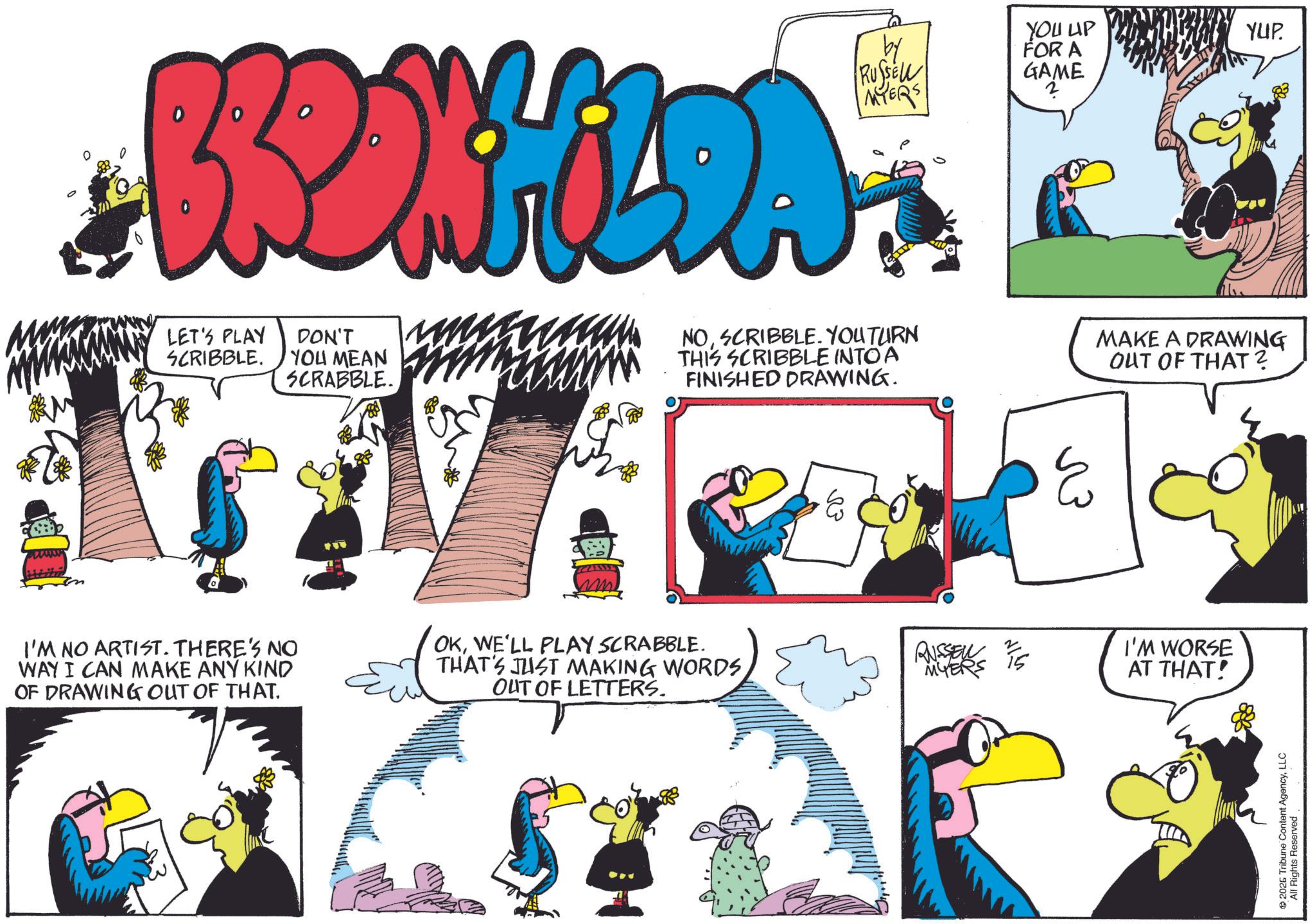 Comic book OCR: BRONHILDA LET'S PLAY SCRIBBLE. DON'T YOU MEAN SCRABBLE. by RUSSELL MYERS NOSCRIBBLE. YOU TURN THIS SCRIBBLE INTO A FINISHED DRAWING. YOU UP FOR A ????? ? E MAKE A DRAWING OUT OF THAT? I'M NO ARTIST. THERE'S NO WAY I CAN MAKE ANY KIND OF DRAWING OUT OF THAT. OKWE'LL PLAY SCRABBLE. THAT'S JUST MAKING WORDS OUT OF LETTERS. RUSSELL 1/5 MYERS I'M WORSE AT THAT! ® 2026 Tribune Content Age All Rights Reserved AgencyLLC YUP. BRONHILDA LET'S PLAY SCRIBBLE . DON'T YOU MEAN SCRABBLE . by RUSSELL MYERS NOSCRIBBLE . YOU TURN THIS SCRIBBLE INTO A FINISHED DRAWING . YOU UP FOR A ????? ? E MAKE A DRAWING OUT OF THAT ? I'M NO ARTIST . THERE'S NO WAY I CAN MAKE ANY KIND OF DRAWING OUT OF THAT . OKWE'LL PLAY SCRABBLE . THAT'S JUST MAKING WORDS OUT OF LETTERS . RUSSELL 1/5 MYERS I'M WORSE AT THAT ! ® 2026 Tribune Content Age All Rights Reserved AgencyLLC YUP .