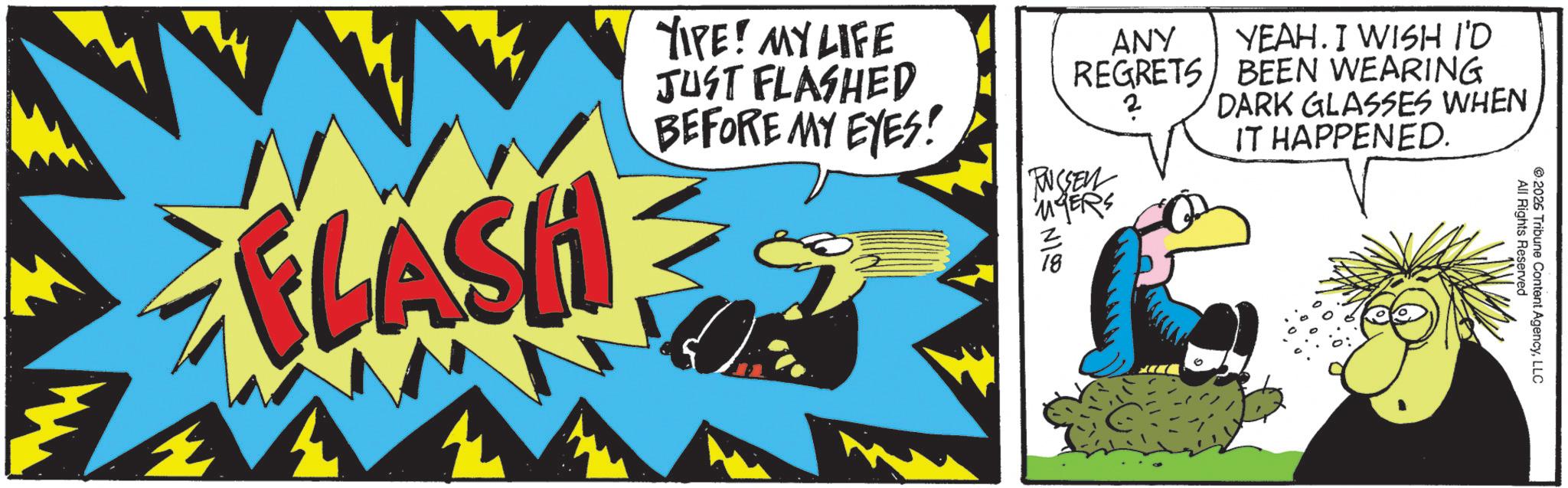 Comic book OCR: ANY YEAH. I WISH I'D REGRETS BEEN WEARING DARK GLASSES WHEN IT HAPPENED. FLASH YIPE! MY LIFE JUST FLASHED BEFORE MY EYES! PUCSEN MYERS NI z 18 14 All Rights Reserved 2026 Tribune Content AgencyLLC ANY YEAH . I WISH I'D REGRETS BEEN WEARING DARK GLASSES WHEN IT HAPPENED . FLASH YIPE ! MY LIFE JUST FLASHED BEFORE MY EYES ! PUCSEN MYERS NI z 18 14 All Rights Reserved 2026 Tribune Content Agency