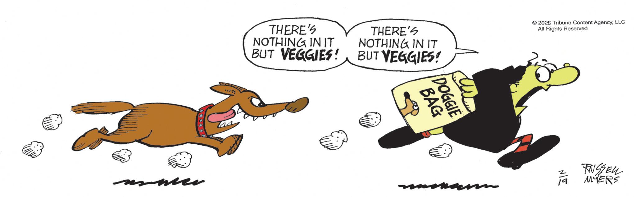 Clip art OCR: THERE'S NOTHING IN IT BUT VEGGIES! THERE'S NOTHING IN IT BUT VEGGIES! © 2026 Tribune Content AgencyLLC All Rights Reserved BAG DOGGIE RNSSEL MYERS m THERE'S NOTHING IN IT BUT VEGGIES ! THERE'S NOTHING IN IT BUT VEGGIES ! © 2026 Tribune Content AgencyLLC All Rights Reserved BAG DOGGIE RNSSEL MYERS m