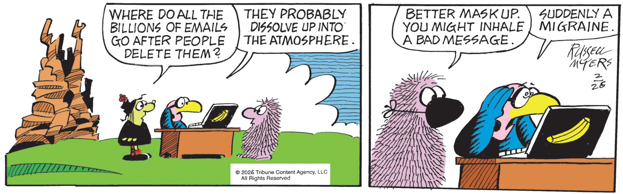 Fictional character OCR: WHERE DO ALL THE BILLIONS OF EMAILS GO AFTER PEOPLE DELETE THEM? THEY PROBABLY DISSOLVE UP INTO THE ATMOSPHERE. BETTER MASK UP. YOU MIGHT INHALE A BAD MESSAGE. SUDDENLY A MIGRAINE RUSSELL MYERS ? 26 2026 Tribune Content AgencyLLC All Rights Reserved WHERE DO ALL THE BILLIONS OF EMAILS GO AFTER PEOPLE DELETE THEM ? THEY PROBABLY DISSOLVE UP INTO THE ATMOSPHERE . BETTER MASK UP . YOU MIGHT INHALE A BAD MESSAGE . SUDDENLY A MIGRAINE RUSSELL MYERS ? 26 2026 Tribune Content AgencyLLC All Rights Reserved