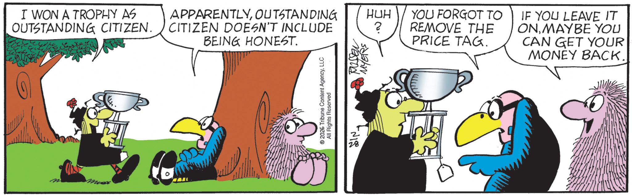 Comic book OCR: I WON A TROPHY AS OUTSTANDING CITIZEN. 0 APPARENTLYOUTSTANDING CITIZEN DOESN'T INCLUDE BEING HONEST. 2026 Tribune Content AgencyLLC All Rights Reserved RUSSEN MYERS HUH ? YOU FORGOT TO REMOVE THE PRICE TAG. IF YOU LEAVE IT ONMAYBE YOU CAN GET YOUR MONEY BACK. I WON A TROPHY AS OUTSTANDING CITIZEN . 0 APPARENTLYOUTSTANDING CITIZEN DOESN'T INCLUDE BEING HONEST . 2026 Tribune Content AgencyLLC All Rights Reserved RUSSEN MYERS HUH ? YOU FORGOT TO REMOVE THE PRICE TAG . IF YOU LEAVE IT ONMAYBE YOU CAN GET YOUR MONEY BACK .