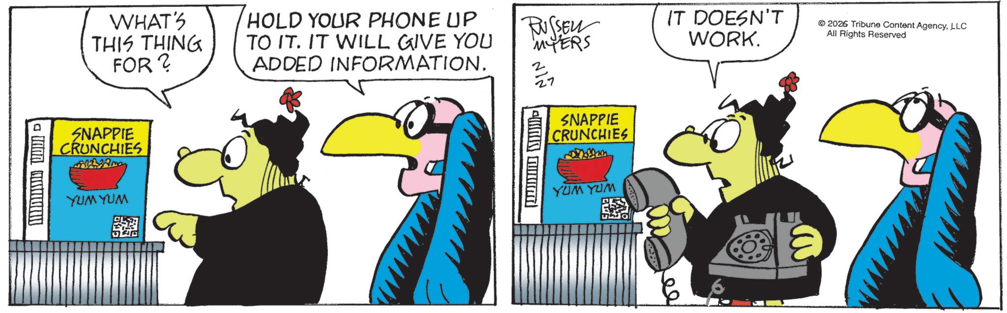 Fictional character OCR: D WHAT'S THIS THING FOR? HOLD YOUR PHONE UP TO IT. IT WILL GIVE YOU ADDED INFORMATION. RUSSEL MYERS 3 27 IT DOESN'T WORK. 2026 Tribune Content AgencyLLC All Rights Reserved SNAPPIE CRUNCHIES YUM YUM ww SNAPPIE CRUNCHIES YUM YUM ee D WHAT'S THIS THING FOR ? HOLD YOUR PHONE UP TO IT . IT WILL GIVE YOU ADDED INFORMATION . RUSSEL MYERS 3 27 IT DOESN'T WORK . 2026 Tribune Content AgencyLLC All Rights Reserved SNAPPIE CRUNCHIES YUM YUM ww SNAPPIE CRUNCHIES YUM YUM ee
