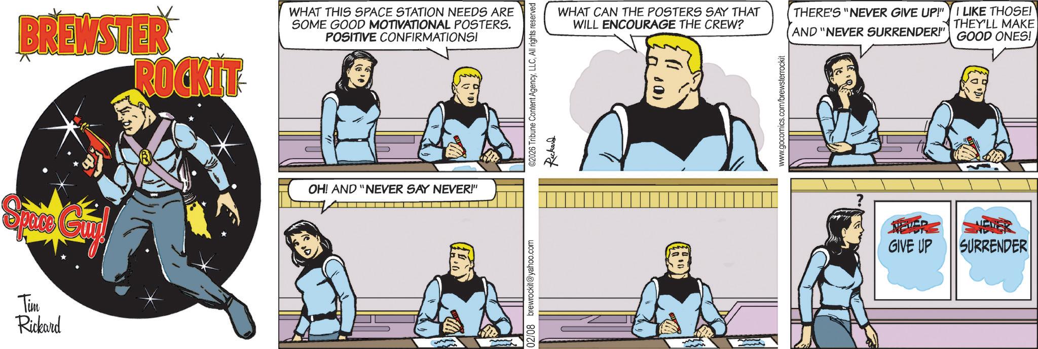 Hearing OCR: BREWSTER ROCKIT WHAT THIS SPACE STATION NEEDS ARE SOME GOOD MOTIVATIONAL POSTERS. POSITIVE CONFIRMATIONS! Space Guy! OH! AND "NEVER SAY NEVER!" Tim Rickard 02/08 brewrockit@yahoo.com ©2026 Tribune Content AgencyAll rights reserved Rickard WHAT CAN THE POSTERS SAY THAT WILL ENCOURAGE THE CREW? THERE'S "NEVER GIVE UP!" AND "NEVER SURRENDER!" I LIKE THOSE! THEY'LL MAKE GOOD ONES! www.gocomics.com/brewsterrockit NEVERS GIVE UP NEWER SURRENDER BREWSTER ROCKIT WHAT THIS SPACE STATION NEEDS ARE SOME GOOD MOTIVATIONAL POSTERS . POSITIVE CONFIRMATIONS ! Space Guy ! OH ! AND " NEVER SAY NEVER ! " Tim Rickard 02/08 brewrockit@yahoo.com © 2026 Tribune Content AgencyAll rights reserved Rickard WHAT CAN THE POSTERS SAY THAT WILL ENCOURAGE THE CREW ? THERE'S " NEVER GIVE UP ! " AND " NEVER SURRENDER ! " I LIKE THOSE ! THEY'LL MAKE GOOD ONES ! www.gocomics.com/brewsterrockit NEVERS GIVE UP NEWER SURRENDER
