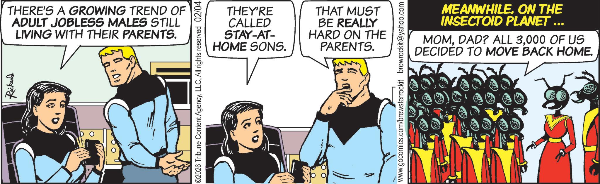 Hearing OCR: Rickard THERE'S A GROWING TREND OF ADULT JOBLESS MALES STILL LIVING WITH THEIR PARENTS. ©2026 Tribune Content AgencyAll rights reserved 02/04 THEY'RE CALLED STAY-AT- HOME SONS. THAT MUST BE REALLY HARD ON THE PARENTS. www.gocomics.com/brewsterrockit brewrockit@yahoo.com MEANWHILEON THE INSECTOID PLANET ... MOM000 OF US DECIDED TO MOVE BACK HOME. Rickard THERE'S A GROWING TREND OF ADULT JOBLESS MALES STILL LIVING WITH THEIR PARENTS . © 2026 Tribune Content AgencyAll rights reserved 02/04 THEY'RE CALLED STAY - AT- HOME SONS . THAT MUST BE REALLY HARD ON THE PARENTS . www.gocomics.com/brewsterrockit brewrockit@yahoo.com MEANWHILEON THE INSECTOID PLANET ... MOMDAD ? ALL 3000 OF US DECIDED TO MOVE BACK HOME .