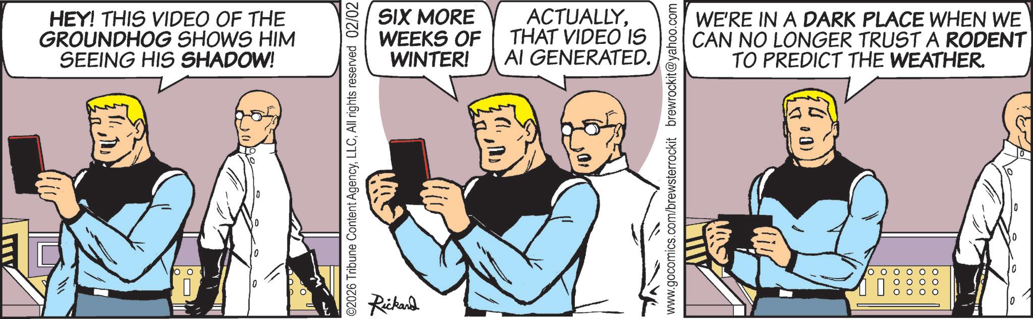 Animated cartoon OCR: HEY! THIS VIDEO OF THE GROUNDHOG SHOWS HIM SEEING HIS SHADOW! ©2026 Tribune Content AgencyAll rights reserved 02/02 Rickard SIX MORE WEEKS OF WINTER! ACTUALLYTHAT VIDEO IS AI GENERATED. www.gocomics.com/brewsterrockit brewrockit@yahoo.com WE'RE IN A DARK PLACE WHEN WE CAN NO LONGER TRUST A RODENT TO PREDICT THE WEATHER. (500) 0 HEY ! THIS VIDEO OF THE GROUNDHOG SHOWS HIM SEEING HIS SHADOW ! © 2026 Tribune Content AgencyAll rights reserved 02/02 Rickard SIX MORE WEEKS OF WINTER ! ACTUALLYTHAT VIDEO IS AI GENERATED . www.gocomics.com/brewsterrockit brewrockit@yahoo.com WE'RE IN A DARK PLACE WHEN WE CAN NO LONGER TRUST A RODENT TO PREDICT THE WEATHER . ( 500 ) 0