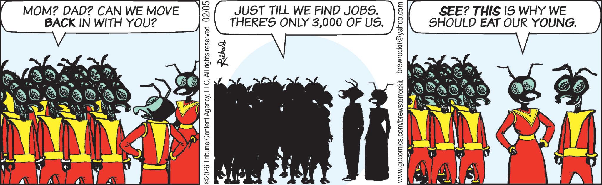 Graphics OCR: MOM? DAD? CAN WE MOVE BACK IN WITH YOU? JUST TILL WE FIND JOBS. THERE'S ONLY 3000 OF US. ©2026 Tribune Content AgencyAll rights reserved 02/05 Rickard www.gocomics.com/brewsterrockit brewrockit@yahoo.com SEE? THIS IS WHY WE SHOULD EAT OUR YOUNG. MOM ? DAD ? CAN WE MOVE BACK IN WITH YOU ? JUST TILL WE FIND JOBS . THERE'S ONLY 3000 OF US . © 2026 Tribune Content AgencyAll rights reserved 02/05 Rickard www.gocomics.com/brewsterrockit brewrockit@yahoo.com SEE ? THIS IS WHY WE SHOULD EAT OUR YOUNG .