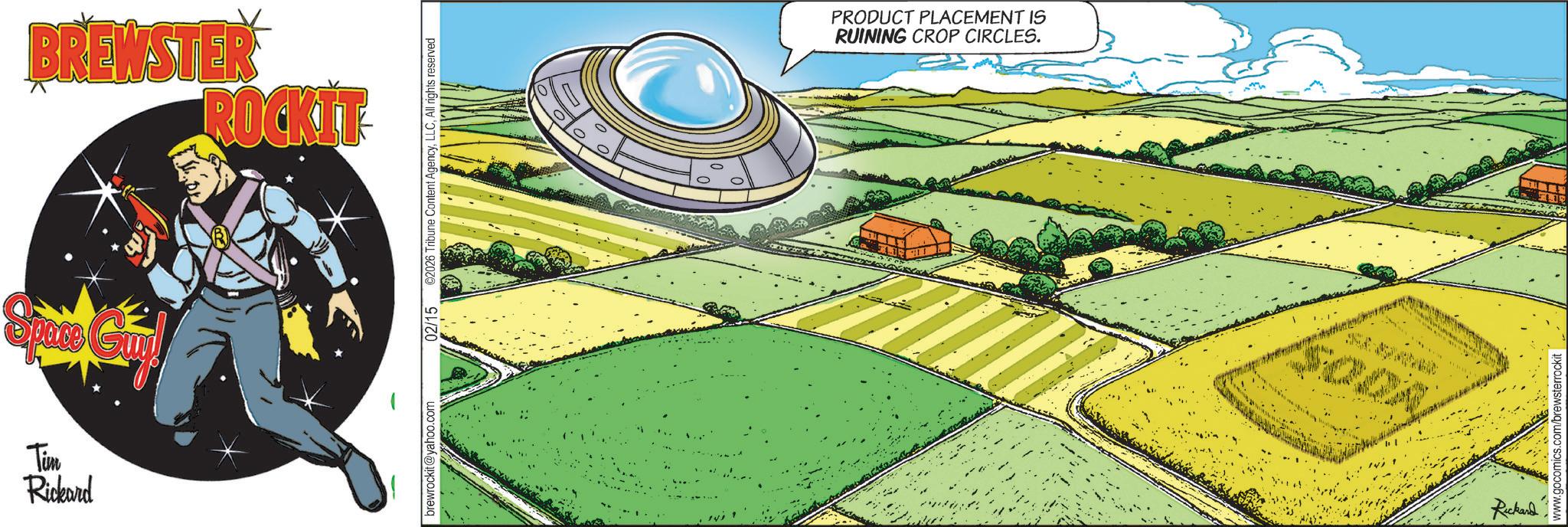 Science OCR: BREWSTER ROCKIT Space Gi Tim Rickard brewrockit@yahoo.com 02/15 ©2026 Tribune Content AgencyAll rights reserved PRODUCT PLACEMENT IS RUINING CROP CIRCLES. SODA Rickard www.gocomics.com/brewsterrockit BREWSTER ROCKIT Space Gi Tim Rickard brewrockit@yahoo.com 02/15 © 2026 Tribune Content AgencyAll rights reserved PRODUCT PLACEMENT IS RUINING CROP CIRCLES . SODA Rickard www.gocomics.com/brewsterrockit