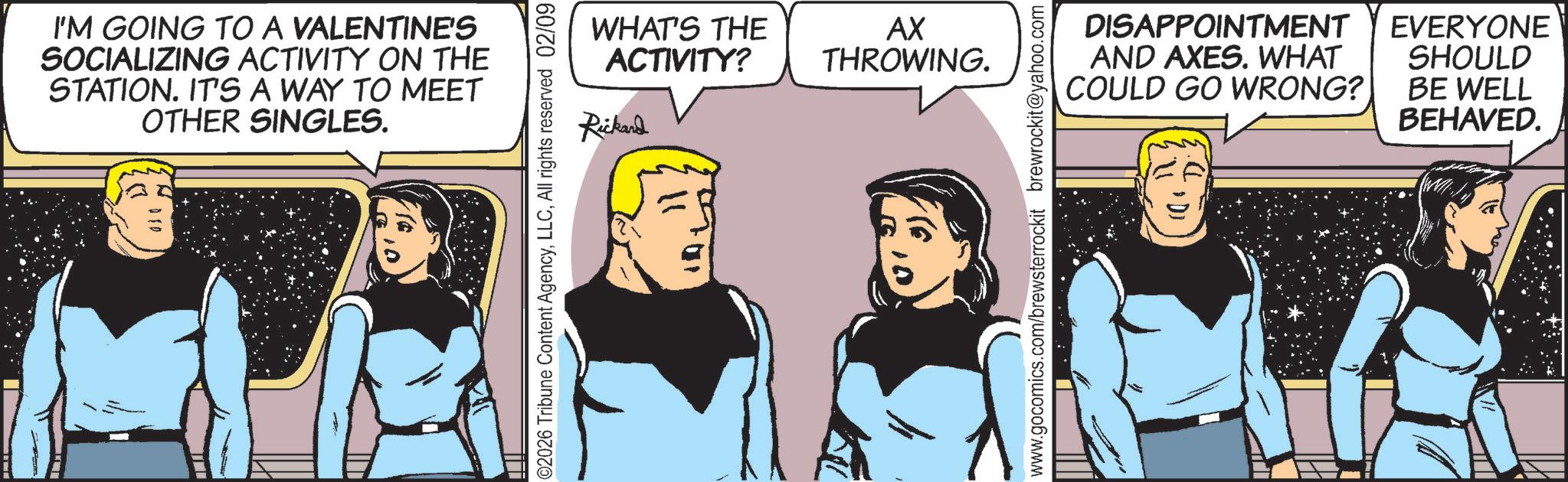 Fictional character OCR: I'M GOING TO A VALENTINE'S SOCIALIZING ACTIVITY ON THE STATION. IT'S A WAY TO MEET OTHER SINGLES. WHAT'S THE ACTIVITY? AX THROWING. Rickard 02026 Tribune Content AgencyAll rights reserved 02/09 www.gocomics.com/brewsterrockit brewrockit@yahoo.com DISAPPOINTMENT AND AXES. WHAT COULD GO WRONG? EVERYONE SHOULD BE WELL BEHAVED. I'M GOING TO A VALENTINE'S SOCIALIZING ACTIVITY ON THE STATION . IT'S A WAY TO MEET OTHER SINGLES . WHAT'S THE ACTIVITY ? AX THROWING . Rickard 02026 Tribune Content AgencyAll rights reserved 02/09 www.gocomics.com/brewsterrockit brewrockit@yahoo.com DISAPPOINTMENT AND AXES . WHAT COULD GO WRONG ? EVERYONE SHOULD BE WELL BEHAVED .