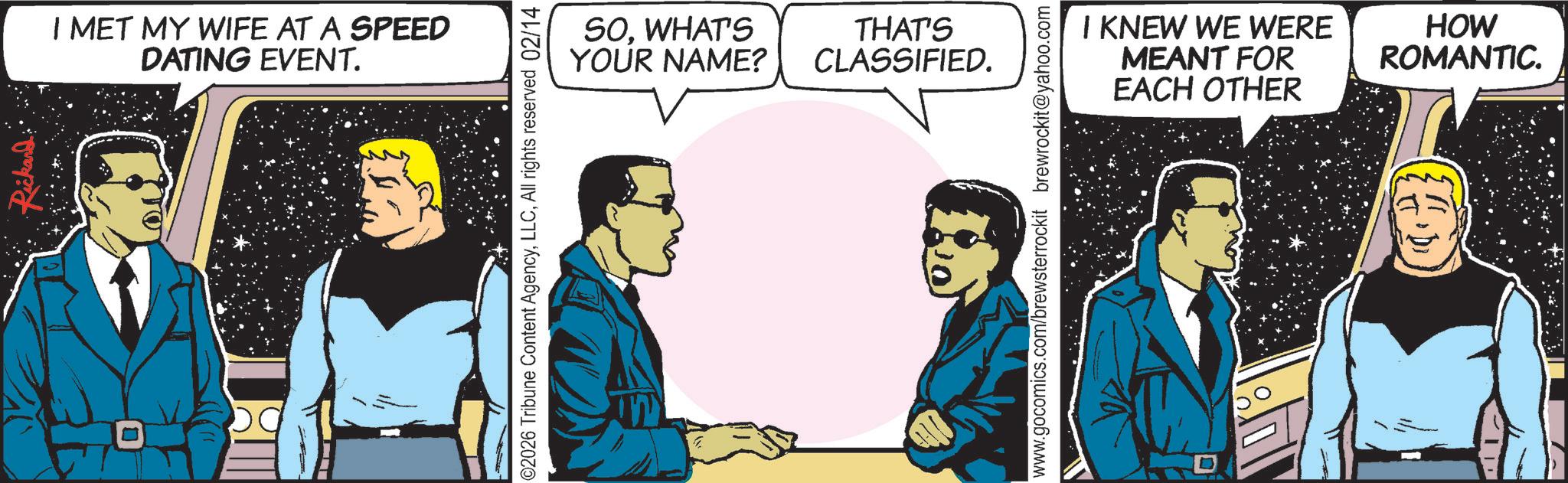 Graphics OCR: I MET MY WIFE AT A SPEED DATING EVENT. SOWHAT'S YOUR NAME? THAT'S CLASSIFIED. 02026 Tribune Content AgencyAll rights reserved 02/14 I KNEW WE WERE MEANT FOR EACH OTHER HOW ROMANTIC. www.gocomics.com/brewsterrockit brewrockit@yahoo.com I MET MY WIFE AT A SPEED DATING EVENT . SOWHAT'S YOUR NAME ? THAT'S CLASSIFIED . 02026 Tribune Content AgencyAll rights reserved 02/14 I KNEW WE WERE MEANT FOR EACH OTHER HOW ROMANTIC . www.gocomics.com/brewsterrockit brewrockit@yahoo.com
