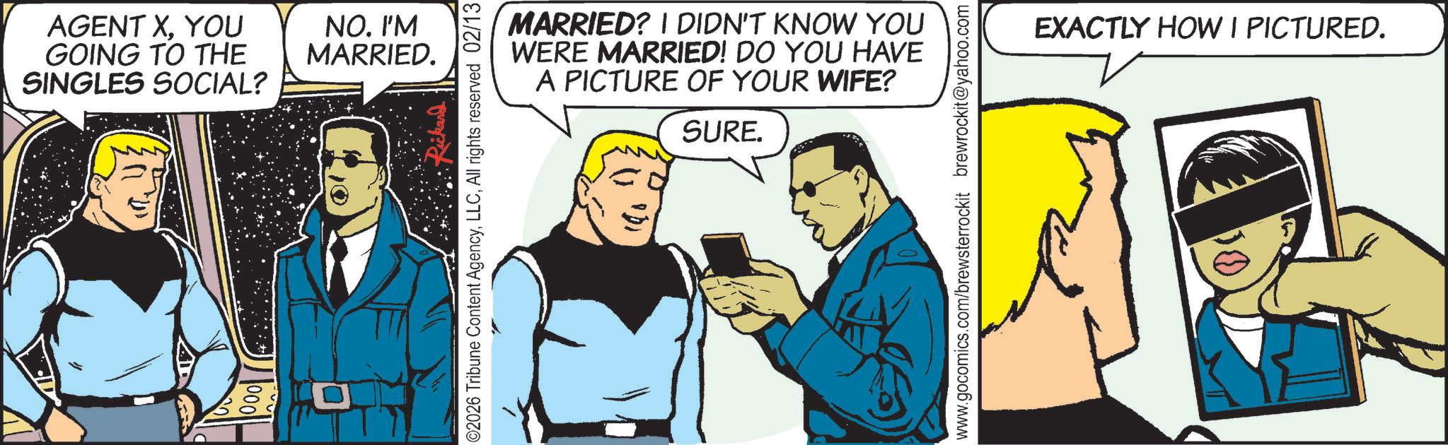 Animation OCR: AGENT XYOU GOING TO THE SINGLES SOCIAL? NO. I'M MARRIED. ©2026 Tribune Content AgencyAll rights reserved 02/13 MARRIED? I DIDN'T KNOW YOU WERE MARRIED! DO YOU HAVE A PICTURE OF YOUR WIFE? SURE. www.gocomics.com/brewsterrockit brewrockit@yahoo.com EXACTLY HOW I PICTURED. AGENT XYOU GOING TO THE SINGLES SOCIAL ? NO . I'M MARRIED . © 2026 Tribune Content AgencyAll rights reserved 02/13 MARRIED ? I DIDN'T KNOW YOU WERE MARRIED ! DO YOU HAVE A PICTURE OF YOUR WIFE ? SURE . www.gocomics.com/brewsterrockit brewrockit@yahoo.com EXACTLY HOW I PICTURED .