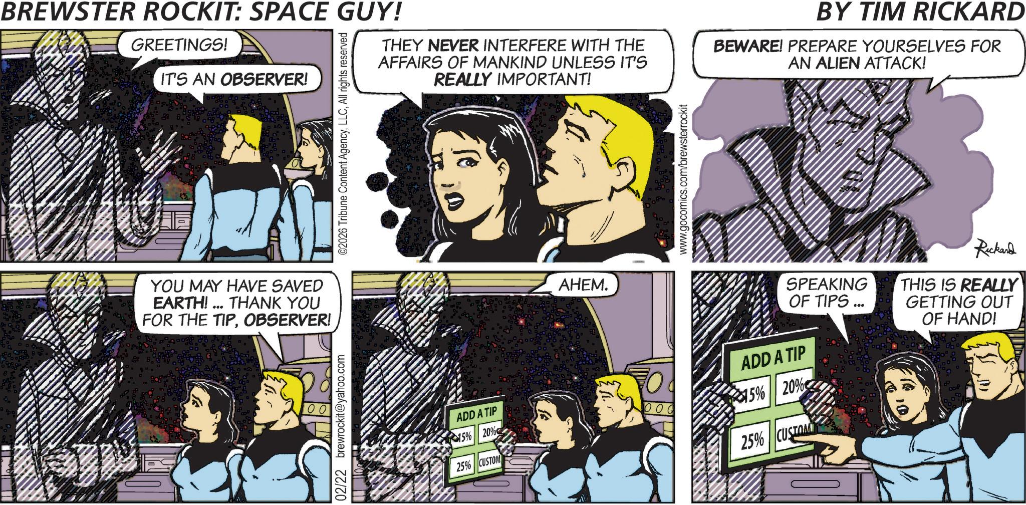 Animated cartoon OCR: ©2026 Tribune Content AgencyAll rights reserved BREWSTER ROCKIT: SPACE GUY! GREETINGS! IT'S AN OBSERVER! THEY NEVER INTERFERE WITH THE AFFAIRS OF MANKIND UNLESS IT'S REALLY IMPORTANT! BY TIM RICKARD BEWARE! PREPARE YOURSELVES FOR AN ALIEN ATTACK! YOU MAY HAVE SAVED EARTH!... THANK YOU FOR THE TIPOBSERVER! 02/22 brewrockit@yahoo.com AHEM. www.gocomics.com/brewsterrockit ADD A TIP 15% 20% 25% CUSTOM 15% 20% 25% CUST SPEAKING OF TIPS... ADD A TIP Rickard THIS IS REALLY GETTING OUT OF HAND! © 2026 Tribune Content AgencyAll rights reserved BREWSTER ROCKIT : SPACE GUY ! GREETINGS ! IT'S AN OBSERVER ! THEY NEVER INTERFERE WITH THE AFFAIRS OF MANKIND UNLESS IT'S REALLY IMPORTANT ! BY TIM RICKARD BEWARE ! PREPARE YOURSELVES FOR AN ALIEN ATTACK ! YOU MAY HAVE SAVED EARTH ! ... THANK YOU FOR THE TIPOBSERVER ! 02/22 brewrockit@yahoo.com AHEM . www.gocomics.com/brewsterrockit ADD A TIP 15 % 20 % 25 % CUSTOM 15 % 20 % 25 % CUST SPEAKING OF TIPS ... ADD A TIP Rickard THIS IS REALLY GETTING OUT OF HAND !