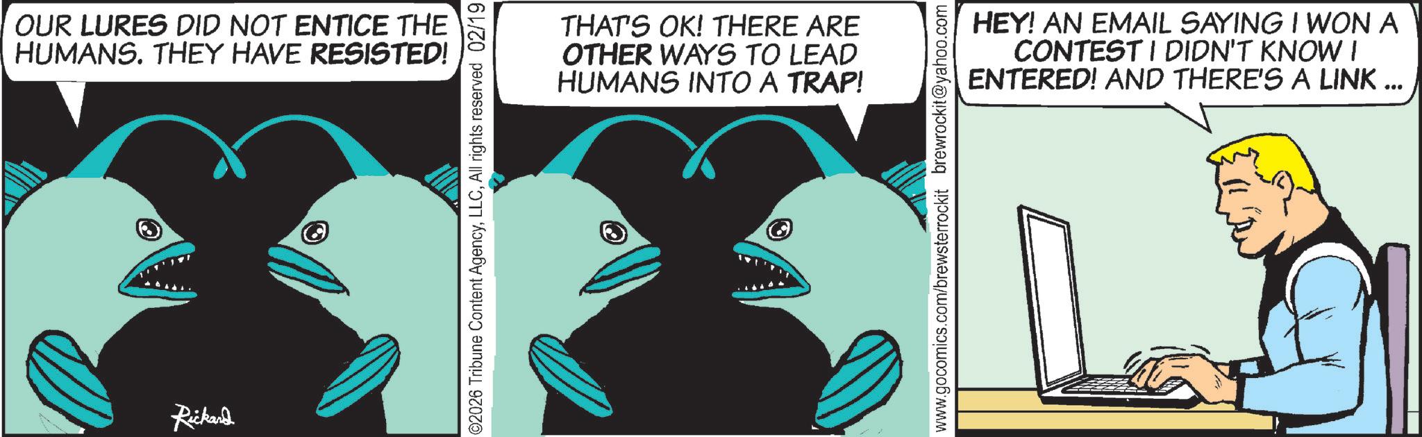 Fish OCR: OUR LURES DID NOT ENTICE THE HUMANS. THEY HAVE RESISTED! Rickard ©2026 Tribune Content AgencyAll rights reserved 02/19 THAT'S OK! THERE ARE OTHER WAYS TO LEAD HUMANS INTO A TRAP! HEY! AN EMAIL SAYING I WON A CONTEST I DIDN'T KNOW I ENTERED! AND THERE'S A LINK ... www.gocomics.com/brewsterrockit brewrockit@yahoo.com OUR LURES DID NOT ENTICE THE HUMANS . THEY HAVE RESISTED ! Rickard © 2026 Tribune Content AgencyAll rights reserved 02/19 THAT'S OK ! THERE ARE OTHER WAYS TO LEAD HUMANS INTO A TRAP ! HEY ! AN EMAIL SAYING I WON A CONTEST I DIDN'T KNOW I ENTERED ! AND THERE'S A LINK ... www.gocomics.com/brewsterrockit brewrockit@yahoo.com