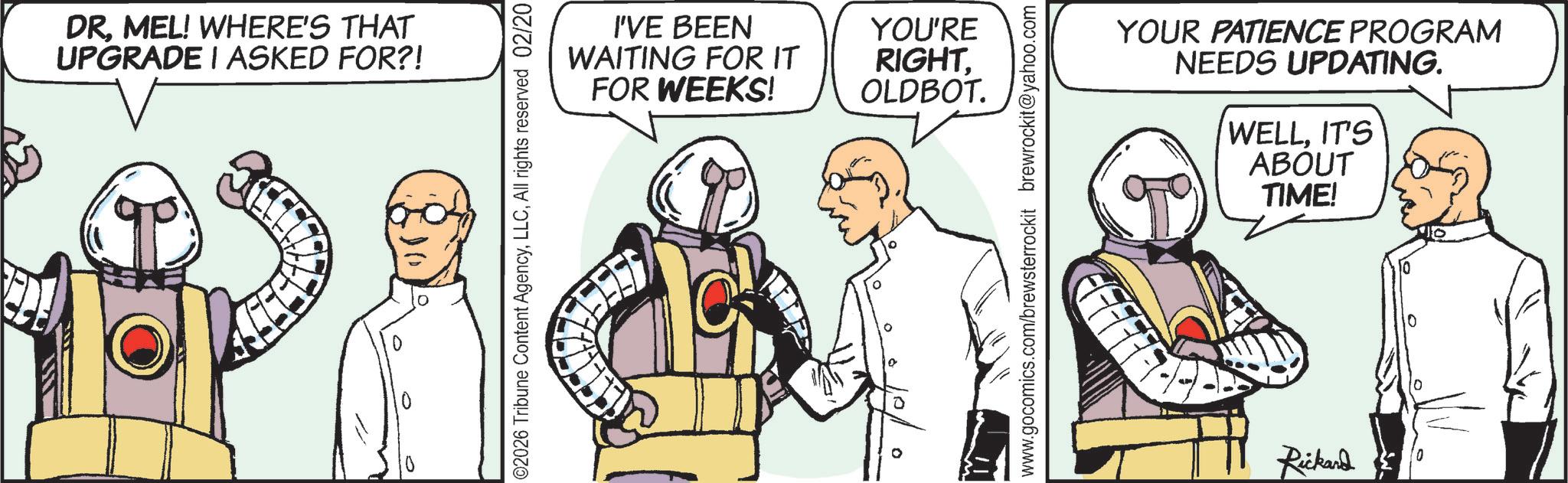 Animated cartoon OCR: DRMEL! WHERE'S THAT UPGRADE I ASKED FOR?! 0 0 02026 Tribune Content AgencyAll rights reserved 02/20 I'VE BEEN WAITING FOR IT FOR WEEKS! YOU'RE RIGHT. OLDBOT. 10/ www.gocomics.com/brewsterrockit brewrockit@yahoo.com YOUR PATIENCE PROGRAM NEEDS UPDATING. WELLIT'S ABOUT TIME! Rickard DRMEL ! WHERE'S THAT UPGRADE I ASKED FOR ?! 0 0 02026 Tribune Content AgencyAll rights reserved 02/20 I'VE BEEN WAITING FOR IT FOR WEEKS ! YOU'RE RIGHT . OLDBOT . 10 / www.gocomics.com/brewsterrockit brewrockit@yahoo.com YOUR PATIENCE PROGRAM NEEDS UPDATING . WELLIT'S ABOUT TIME ! Rickard