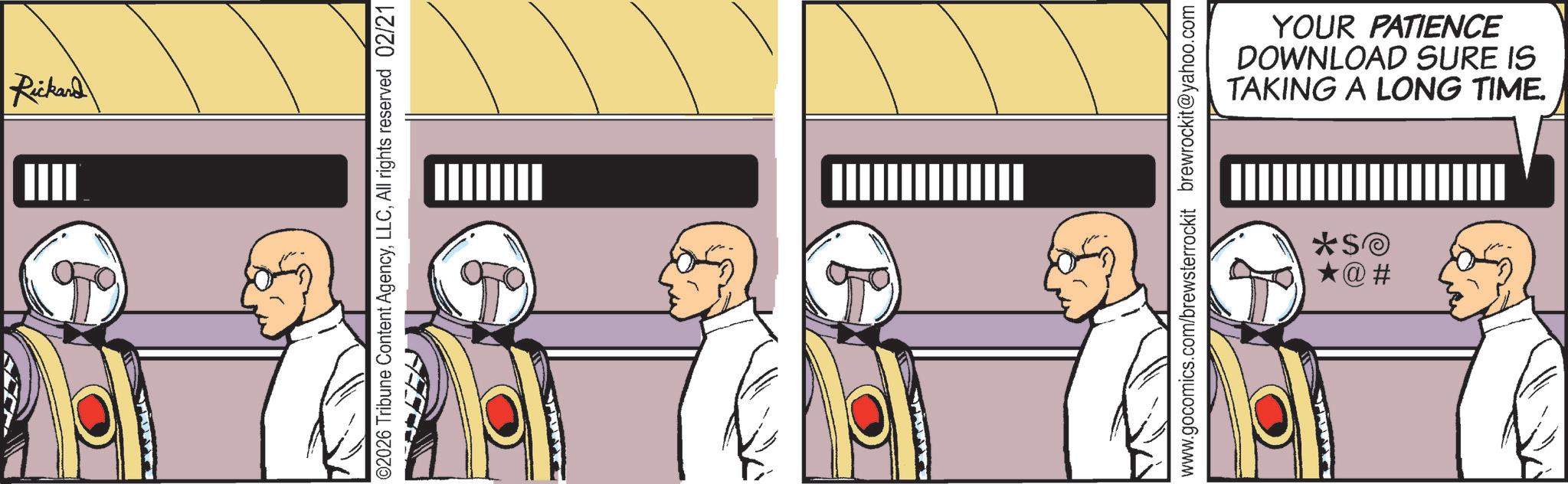 Animated cartoon OCR: Rickard | IIII 02026 Tribune Content AgencyAll rights reserved 02/21 YOUR PATIENCE DOWNLOAD SURE IS TAKING A LONG TIME. www.gocomics.com/brewsterrockit brewrockit@yahoo.com *SO ?@# Rickard | IIII 02026 Tribune Content AgencyAll rights reserved 02/21 YOUR PATIENCE DOWNLOAD SURE IS TAKING A LONG TIME . www.gocomics.com/brewsterrockit brewrockit@yahoo.com * SO ? @ #
