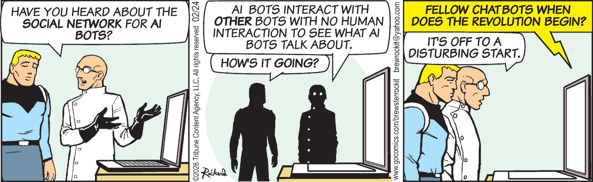 Fictional character OCR: HAVE YOU HEARD ABOUT THE SOCIAL NETWORK FOR AI BOTS? () AI BOTS INTERACT WITH OTHER BOTS WITH NO HUMAN INTERACTION TO SEE WHAT AI BOTS TALK ABOUT. HOW'S IT GOING? 02026 Tribune Content AgencyAll rights reserved 02/24 Rickard FELLOW CHATBOTS WHEN DOES THE REVOLUTION BEGIN? IT'S OFF TO A DISTURBING START. www.gocomics.com/brewsterrockit brewrockit@yahoo.com HAVE YOU HEARD ABOUT THE SOCIAL NETWORK FOR AI BOTS ? ( ) AI BOTS INTERACT WITH OTHER BOTS WITH NO HUMAN INTERACTION TO SEE WHAT AI BOTS TALK ABOUT . HOW'S IT GOING ? 02026 Tribune Content AgencyAll rights reserved 02/24 Rickard FELLOW CHATBOTS WHEN DOES THE REVOLUTION BEGIN ? IT'S OFF TO A DISTURBING START . www.gocomics.com/brewsterrockit brewrockit@yahoo.com