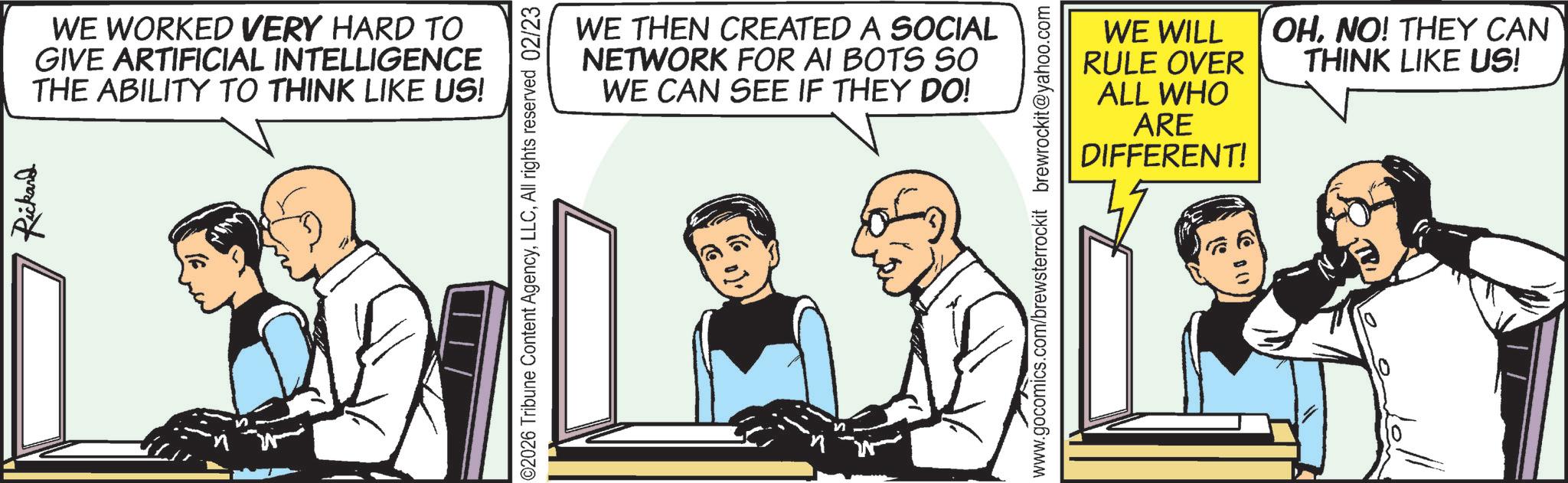 Publication OCR: Rickard WE WORKED VERY HARD TO GIVE ARTIFICIAL INTELLIGENCE THE ABILITY TO THINK LIKE US! 02026 Tribune Content AgencyAll rights reserved 02/23 WE THEN CREATED A SOCIAL NETWORK FOR AI BOTS SO WE CAN SEE IF THEY DO! ALL WHO WE WILL RULE OVER OHNO! THEY CAN THINK LIKE US! ARE DIFFERENT! www.gocomics.com/brewsterrockit brewrockit@yahoo.com ? Rickard WE WORKED VERY HARD TO GIVE ARTIFICIAL INTELLIGENCE THE ABILITY TO THINK LIKE US ! 02026 Tribune Content AgencyAll rights reserved 02/23 WE THEN CREATED A SOCIAL NETWORK FOR AI BOTS SO WE CAN SEE IF THEY DO ! ALL WHO WE WILL RULE OVER OHNO ! THEY CAN THINK LIKE US ! ARE DIFFERENT ! www.gocomics.com/brewsterrockit brewrockit@yahoo.com ?