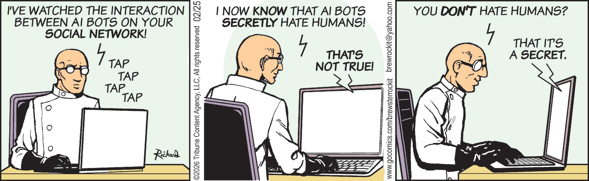 Fictional character OCR: I'VE WATCHED THE INTERACTION BETWEEN AI BOTS ON YOUR SOCIAL NETWORK! 4 TAP TAP TAP TAP Rickard I NOW KNOW THAT AI BOTS SECRETLY HATE HUMANS! 4 THAT'S NOT TRUE! ©2026 Tribune Content AgencyAll rights reserved 02/25 YOU DON'T HATE HUMANS? 4 THAT IT'S A SECRET. www.gocomics.com/brewsterrockit brewrockit@yahoo.com I'VE WATCHED THE INTERACTION BETWEEN AI BOTS ON YOUR SOCIAL NETWORK ! 4 TAP TAP TAP TAP Rickard I NOW KNOW THAT AI BOTS SECRETLY HATE HUMANS ! 4 THAT'S NOT TRUE ! © 2026 Tribune Content AgencyAll rights reserved 02/25 YOU DON'T HATE HUMANS ? 4 THAT IT'S A SECRET . www.gocomics.com/brewsterrockit brewrockit@yahoo.com