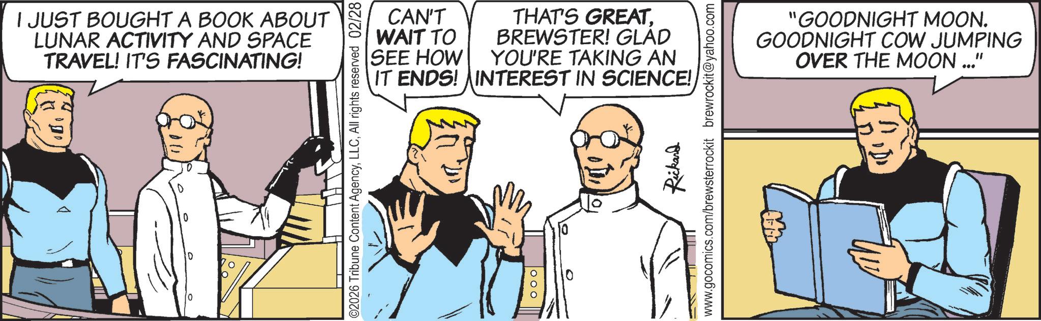 Animation OCR: I JUST BOUGHT A BOOK ABOUT LUNAR ACTIVITY AND SPACE TRAVEL! IT'S FASCINATING! 0 CAN'T WAIT TO SEE HOW THAT'S GREAT. BREWSTER! GLAD YOU'RE TAKING AN IT ENDS! INTEREST IN SCIENCE! ©2026 Tribune Content AgencyAll rights reserved 02/28 Rickard www.gocomics.com/brewsterrockit brewrockit@yahoo.com "GOODNIGHT MOON. GOODNIGHT COW JUMPING OVER THE MOON ..." I JUST BOUGHT A BOOK ABOUT LUNAR ACTIVITY AND SPACE TRAVEL ! IT'S FASCINATING ! 0 CAN'T WAIT TO SEE HOW THAT'S GREAT . BREWSTER ! GLAD YOU'RE TAKING AN IT ENDS ! INTEREST IN SCIENCE ! © 2026 Tribune Content AgencyAll rights reserved 02/28 Rickard www.gocomics.com/brewsterrockit brewrockit@yahoo.com " GOODNIGHT MOON . GOODNIGHT COW JUMPING OVER THE MOON ... "