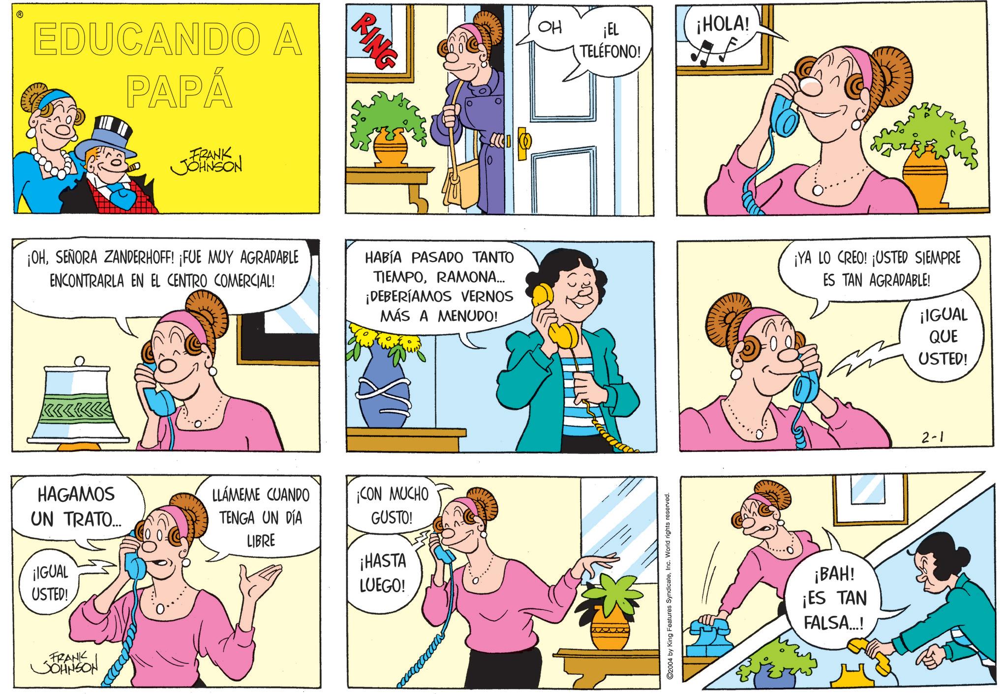 Fictional character OCR: EDUCANDO A PAPÁ FRANK JOHNSON RING OH ¡EL ¡HOLA! TELÉFONO! ¡OHSEÑORA ZANDERHOFF! ¡FUE MUY AGRADABLE ENCONTRARLA EN EL CENTRO COMERCIAL! HABÍA PASADO TANTO TIEMPORAMONA... ¡DEBERÍAMOS VERNOS MÁS A MENUDO! ¡YA LO CREO! ¡USTED SIEMPRE ES TAN AGRADABLE! ¡IGUAL QUE USTED! HAGAMOS UN TRATO... LLÁMEME CUANDO TENGA UN DÍA LIBRE ¡CON MUCHO GUSTO! ¡HASTA ¡IGUAL USTED! LUEGO! FRANK JOHNSON ©2004 by King Features SyndicateInc. World rights reserved. ¡BAH! ¡ES TAN FALSA...! 2-1 EDUCANDO A PAPÁ FRANK JOHNSON RING OH ¡ EL ¡ HOLA ! TELÉFONO ! ¡ OHSEÑORA ZANDERHOFF ! ¡ FUE MUY AGRADABLE ENCONTRARLA EN EL CENTRO COMERCIAL ! HABÍA PASADO TANTO TIEMPORAMONA ... ¡ DEBERÍAMOS VERNOS MÁS A MENUDO ! ¡ YA LO CREO ! ¡ USTED SIEMPRE ES TAN AGRADABLE ! ¡ IGUAL QUE USTED ! HAGAMOS UN TRATO ... LLÁMEME CUANDO TENGA UN DÍA LIBRE ¡ CON MUCHO GUSTO ! ¡ HASTA ¡ IGUAL USTED ! LUEGO ! FRANK JOHNSON © 2004 by King Features SyndicateInc. World rights reserved . ¡ BAH ! ¡ ES TAN FALSA ... ! 2-1