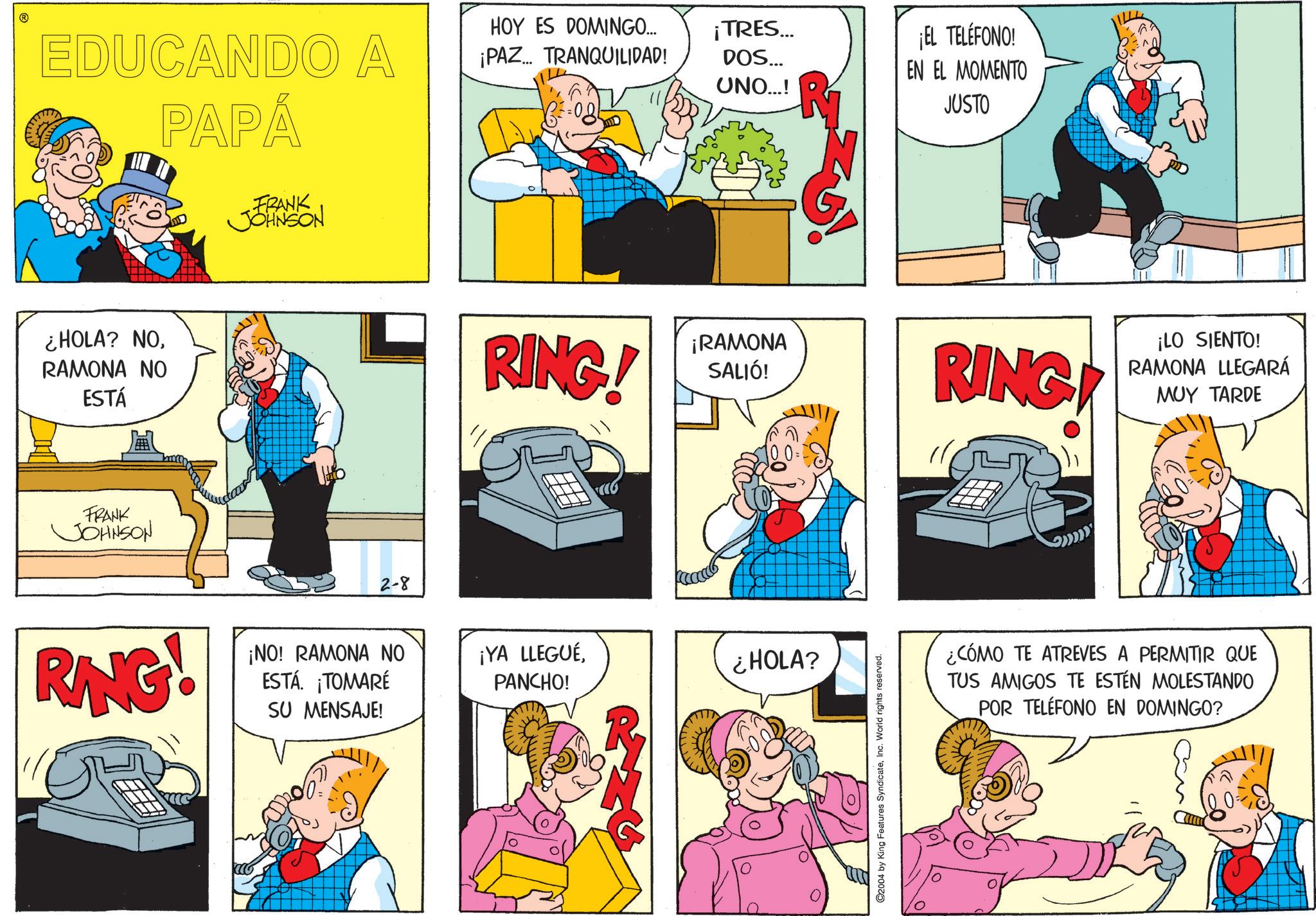 Gesture OCR: EDUCANDO A PAPÁ FRANK JOHNSON HOY ES DOMINGO... ¡PAZ... TRANQUILIDAD! ¡TRES... DOS... UNO...! ¿HOLA? NORAMONA NO ESTÁ FRANK JOHNSON 2-8 RANG! ¡NO! RAMONA NO ESTÁ. ¡TOMARÉ SU MENSAJE! R ¡EL TELÉFONO! EN EL MOMENTO JUSTO RING! ¡RAMONA SALIÓ! RING! ¡YA LLEGUÉPANCHO! ¿HOLA? 2004 by King Features SyndicateInc. World rights reserved. ¡LO SIENTO! RAMONA LLEGARÁ MUY TARDE ¿CÓMO TE ATREVES A PERMITIR QUE TUS AMIGOS TE ESTÉN MOLESTANDO POR TELÉFONO EN DOMINGO? EDUCANDO A PAPÁ FRANK JOHNSON HOY ES DOMINGO ... ¡ PAZ ... TRANQUILIDAD ! ¡ TRES ... DOS ... UNO ... ! ¿ HOLA ? NORAMONA NO ESTÁ FRANK JOHNSON 2-8 RANG ! ¡ NO ! RAMONA NO ESTÁ . ¡ TOMARÉ SU MENSAJE ! R ¡ EL TELÉFONO ! EN EL MOMENTO JUSTO RING ! ¡ RAMONA SALIÓ ! RING ! ¡ YA LLEGUÉPANCHO ! ¿ HOLA ? 2004 by King Features SyndicateInc. World rights reserved . ¡ LO SIENTO ! RAMONA LLEGARÁ MUY TARDE ¿ CÓMO TE ATREVES A PERMITIR QUE TUS AMIGOS TE ESTÉN MOLESTANDO POR TELÉFONO EN DOMINGO ?