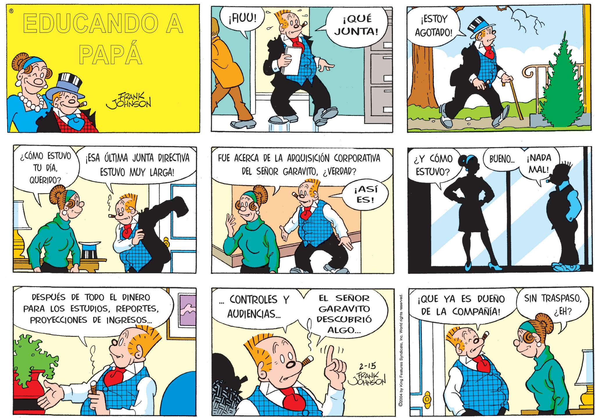 Animated cartoon OCR: EDUCANDO A PAPÁ FRANK JOHNSON ¡AUU! ¡QUÉ JUNTA! ¡ESTOY AGOTADO! ¿CÓMO ESTUVO TU DÍA¡ESA ÚLTIMA JUNTA DIRECTIVA ESTUVO MUY LARGA! FUE ACERCA DE LA ADQUISICIÓN CORPORATIVA DEL SEÑOR GARAVITO¿VERDAD? ¿Y CÓMO ESTUVO? BUENO... ¡NADA MAL! QUERIDO? ¡Así ES! DESPUÉS DE TODO EL DINERO PARA LOS ESTUDIOSPROYECCIONES DE INGRESOS... CONTROLES Y AUDIENCIAS.... EL SEÑOR GARAVITO DESCUBRIÓ ALGO... 2-15 FRANK JOHNSON C2004 by King Features SyndicateInc. World rights reserved. ¡QUE YA ES DUEÑO DE LA COMPAÑÍA! SIN TRASPASO¿EH? COD EDUCANDO A PAPÁ FRANK JOHNSON ¡ AUU ! ¡ QUÉ JUNTA ! ¡ ESTOY AGOTADO ! ¿ CÓMO ESTUVO TU DÍA¡ ESA ÚLTIMA JUNTA DIRECTIVA ESTUVO MUY LARGA ! FUE ACERCA DE LA ADQUISICIÓN CORPORATIVA DEL SEÑOR GARAVITO¿ VERDAD ? ¿ Y CÓMO ESTUVO ? BUENO ... ¡ NADA MAL ! QUERIDO ? ¡ Así ES ! DESPUÉS DE TODO EL DINERO PARA LOS ESTUDIOSPROYECCIONES DE INGRESOS ... CONTROLES Y AUDIENCIAS .... EL SEÑOR GARAVITO DESCUBRIÓ ALGO ... 2-15 FRANK JOHNSON C2004 by King Features SyndicateInc. World rights reserved . ¡ QUE YA ES DUEÑO DE LA COMPAÑÍA ! SIN TRASPASO¿ EH ? COD