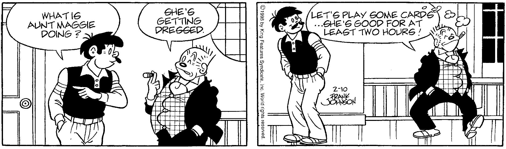 Comics OCR: WHATIS AUNT MAGGIE DOING? SHE'S GETTING DRESSED. 1998 by King Features SyndicateInc. World rights reserved. LET'S PLAY SOME CARDS & ...SHE'S GOOD FOR AT LEAST TWO HOURS! 2-10 FRANK JOHNSON WHATIS AUNT MAGGIE DOING ? SHE'S GETTING DRESSED . 1998 by King Features SyndicateInc. World rights reserved . LET'S PLAY SOME CARDS & ... SHE'S GOOD FOR AT LEAST TWO HOURS ! 2-10 FRANK JOHNSON
