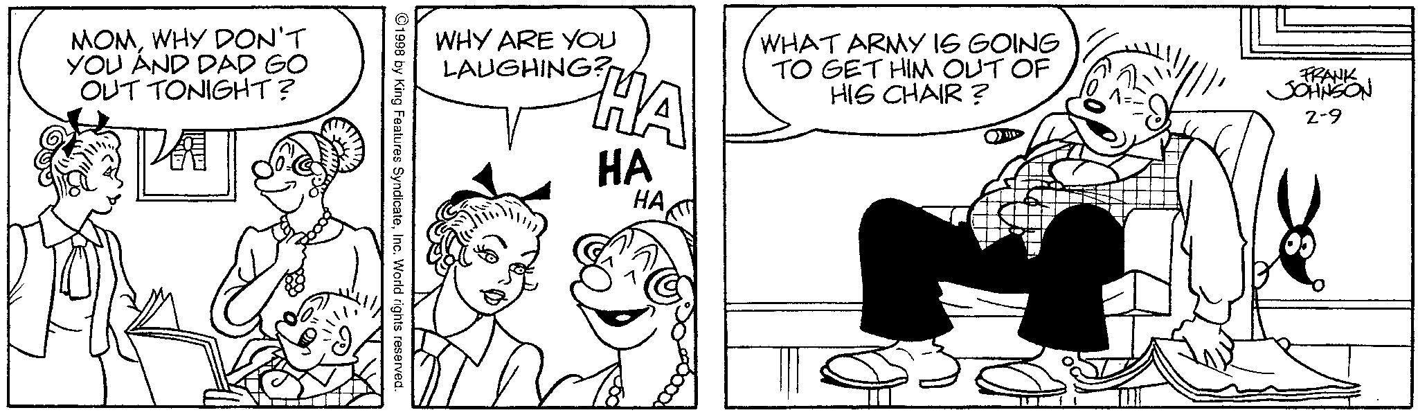 Monochrome OCR: MOMWHY DON'T YOU AND DAD GO OUT TONIGHT? WHY ARE YOU LAUGHING? HA HA HA WHAT ARMY IS GOING TO GET HIM OUT OF HIS CHAIR? FRANK JOHNSON 2-9 ©1998 by King Features SyndicateInc. World rights reserved. MOMWHY DON'T YOU AND DAD GO OUT TONIGHT ? WHY ARE YOU LAUGHING ? HA HA HA WHAT ARMY IS GOING TO GET HIM OUT OF HIS CHAIR ? FRANK JOHNSON 2-9 © 1998 by King Features SyndicateInc. World rights reserved .